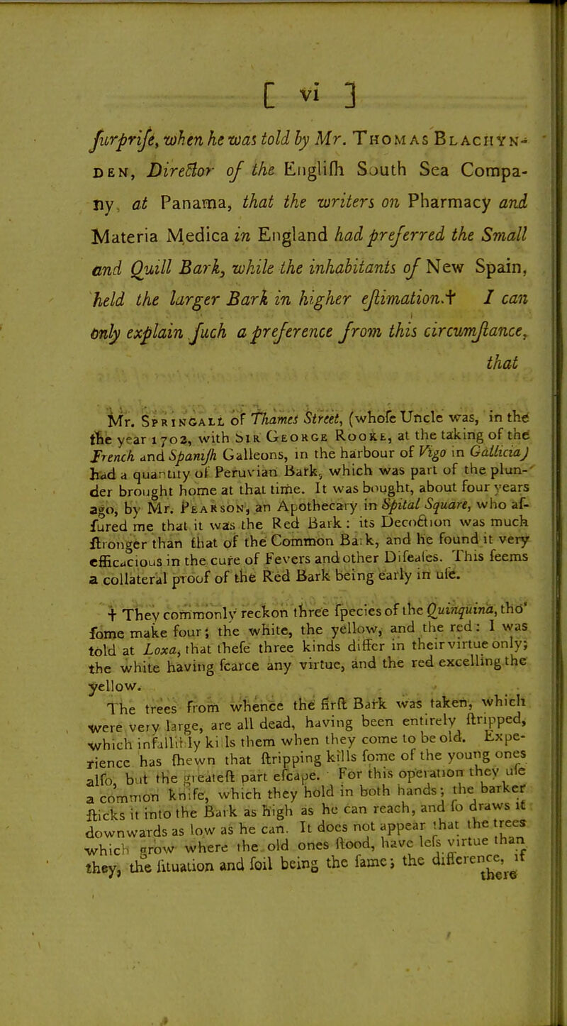 furpr'ife, whenhewas toldhy Mr. Thomas Blachyn- DEN, Director of the Englifh South Sea Compa- ny, at Panama, that the writers on Pharmacy and Materia M,edica in England had preferred the Small and Quill Bark, while the inhabitants of New Spain, held the larger Bark in higher efiimation.i I can only explain fach a preference from this circumfiance, that ifr. SpRiNGALt oF fhamti Stmt, (whofc UncVe was, in t\it t6e year 1703, with biR. George Rooke, at the taking of the French, and Spamjh Galleons, in the harbour of Vigo in GdiliciaJ hiid a quarlity of Peruvian Bark; which was part of the plun-' tier brought home at that time. It was bought, about four years ago, by Mr. PeaRson, an Apothecary in Spitat Square, who af- fured me that it was the Red Bark: its Decoftion was much ilronger than that of thei Common Ba;k, and he found it very efficacious in the cure of Fevers and other Difeales. This feems a collateral proof of the Red Bark being early in ufe. + They cofnmonlv reckon ttiree Tpecies of the Quinquina, thd' fome make four; the white, the yellow, and the red: I was told at Loxa^ that thefe three kinds differ in their virtue only; the white having fcarce any virtue, and the red excelling the l^ellow. 1 he trees 'V?om \vfiehce the firft Bark was taken, which were veiv large, are all dead, having been entirely ftnpped, which infallihly ki Is them when they come to be old. Kxpe- fiencc has {hewn that ftripping kills fome of the young ones alfo, but the -veateft part efcape. For this operation they ule a common knife, which they hold in both hands; the barker fticks it into the Bark as high as he can reach, and fo draws it downwards as low as he can. It does not appear that the trees which prow where the old ones ftood, have lefs virtue than they, the Uluaiion and foil being the fame; the ^ifi<='-^^g*