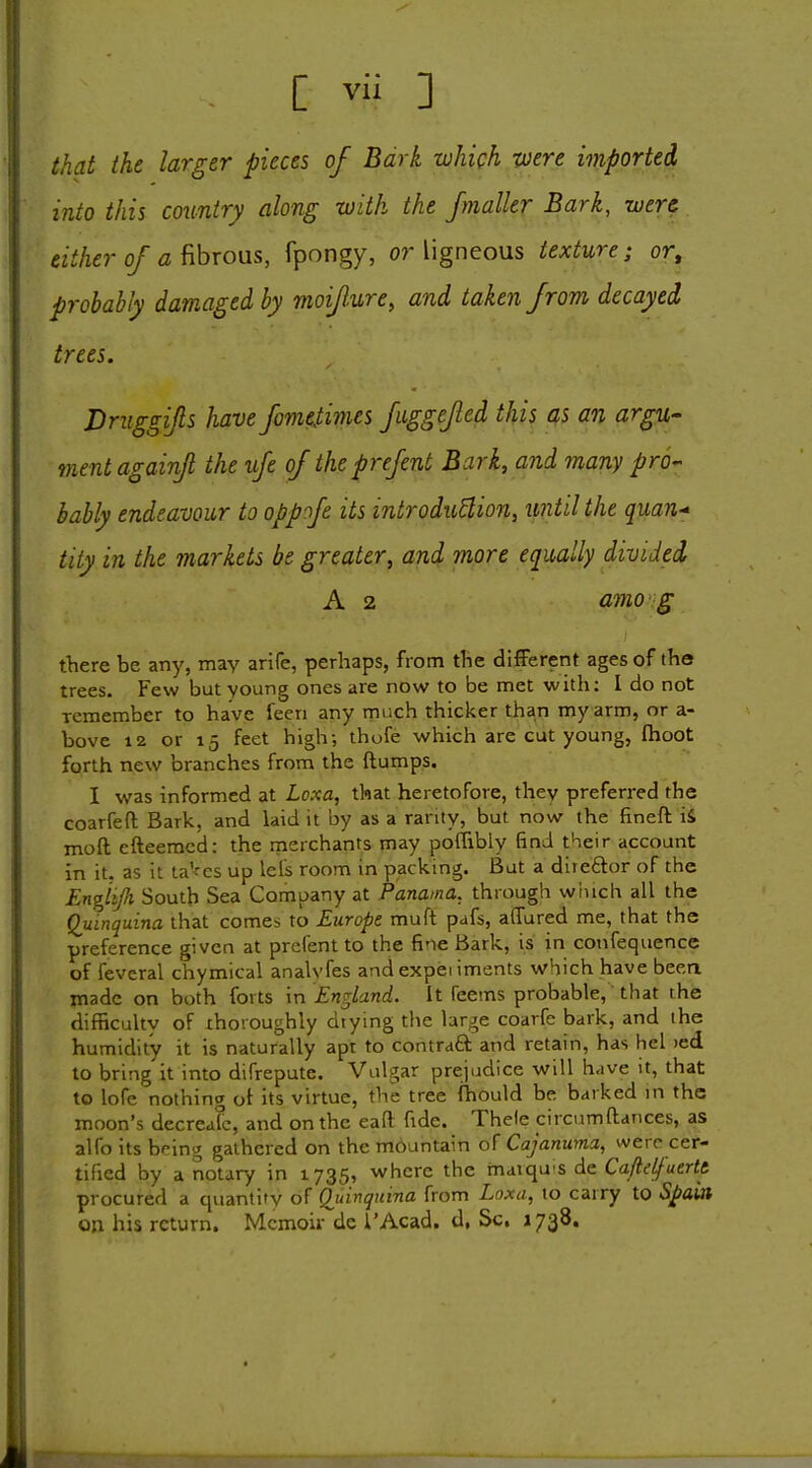 that the larger pieces of Bark which -were imported into this country along with the fmaller Bark, were either of a fibrons, fpongy, or ligneous texture; or, probably damaged by moifure, and taken from decayed trees. Dniggifls have fomeSimes fuggefted this as an argu- ment againfi the ufe of theprefent Bark, and many pro- bably endeavour to oppofe its introduUion, until the quan- tity in the markets be greater, and more equally divided A 2 amo g there be any, may arire, perhaps, from the difFerent ages of the trees. Few but young ones are now to be met with: I do not remember to have feen any much thicker than my arm, or a- bove 12 or 15 feet high; thofe which are cut young, fhoot forth new branches from the ftumps. I was informed at Loxa, that heretofore, they preferred the coarfefl; Bark, and laid it by as a rarity, but now the fineft iS moft efteemcd: the rnerchants may poffibly find their account in it. as it ta'^cs up lels room in packing. But a direftor of the Engitjh South Sea Company at Panama, through winch all the Quinquina that comes to Europe muft pafs, affured me, that the preference given at pre fen t to the fine Bark, is in confequence of feveral chymical analyfes and expei iments which have been made on both forts in England. It feems probable, that the difficultv of xhoroughly drying the large coarfc bark, and the humidity it is naturally apt to contraQ: and retain, has hel )ed to bring it into difrepute. Vulgar prejudice will have it, that to lofe nothing ot its virtue, the tree (hould be barked in the moon's decreafc, and on the eafl; fide. Thele circumftances, as alfo its bring gathered on the mbuntain of Cajanuma, were cer- tified by a notary in 1735, where the mavqu'S de Ca/lelfuerte procured a quantity of Quinquina from Loxa, to carry to Sj^ain on his return. Memoir dc i'Acad. d, Sc, 1738.