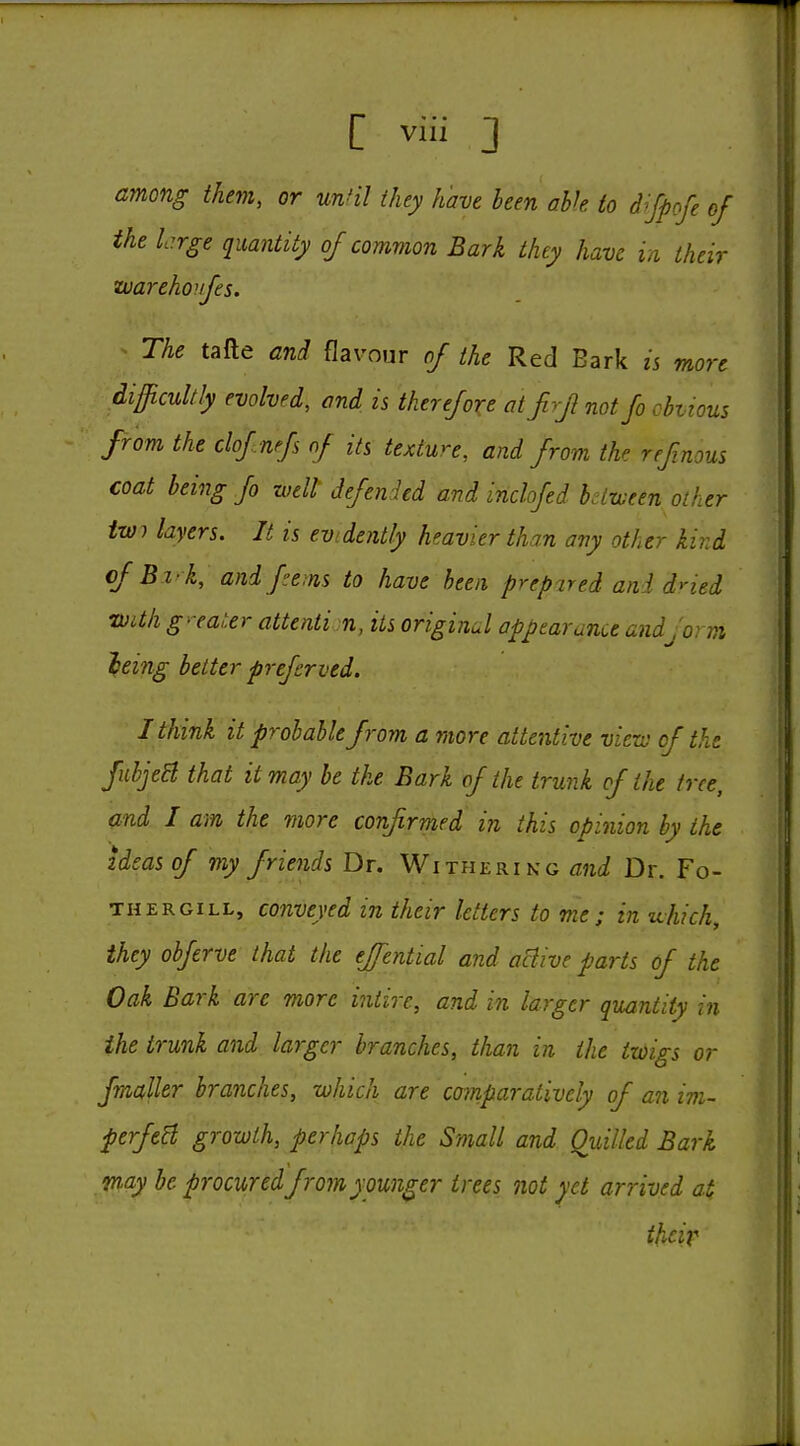 among them, or unHl they have been ahk to d-'Jpcfe of the L:rge quantity of common Bark they have in, their uarehoujes. ^ The tafte and flavour of the Red Bark is more difficultly evolved, and is therefore at firf not fo cbiious from the clof nfs of its texture, and from the refmous coat being fo well defended and inclofed bdzveen other twi layers. It is evidently heavier than any other kird of Bi-k, and fe;ns to have been prepared and dned mthg-ea,:er attentin, its original appearance and form ieing better preferved. I think it probable from a more attentive vicrv of the fubjeB that it may be the Bark of the trunk of the tree, and I am the more confirmed in this opinion by the ideas of my friends Dr. Witherikg and Dr. Fo- THERGiLL, coiiveyed in their letters to me; in uhich, they obferve that the effential and active parts of the Oak Bark are more intire, and in larger quantity in the trunk and larger branches, than in the twigs or fmaller branches, which are coinparatively of an im~ perfeH growth, perhaps the Small and Ouilled Bark may be procured from younger trees not yet arrived at their