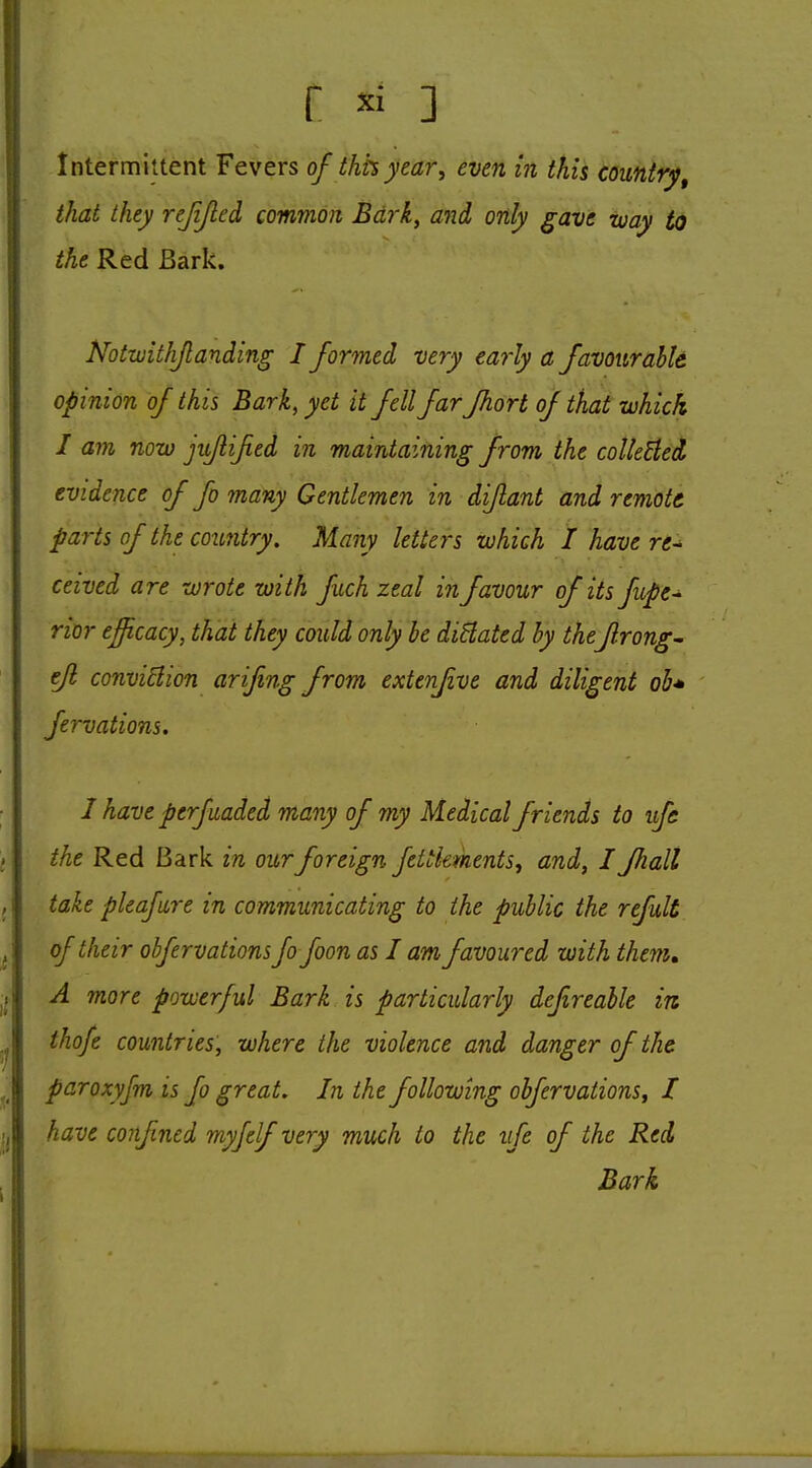 Intermittent Fevers of ihhyear, even in this country, that they rejijled common Bd7-k., and only gave iuay to the Red Bark. Notwithjlanding I formed very eaiiy a favQurahk opinion of this Bark, yet it fell farfhort of that which I am now jii/iijied in maintaining from the coUeEied evidence of fo many Gentlemen in diflant and remote parts of the country. Many letters which I have re- ceived are wrote with fuch zeal in favour of its fupe- rior efficacy, that they could only be diBated hy theJlrong- ejl conviBion arijing from extenfive and diligent oh* fervations. I have perfuaded many of my Medical friends to ufa the Red Bark in ourforeign fettkments^ and, I Jhall take pleafure in communicating to the public the refult of their obfervations fofoon as I am favoured with them* A more powerful Bark is particularly dejireable in thofe countries, where the violence and danger of the paroxyfm is fo great. In the following obfervations^ I have confined myjelf very much to the ife of the Red Bark
