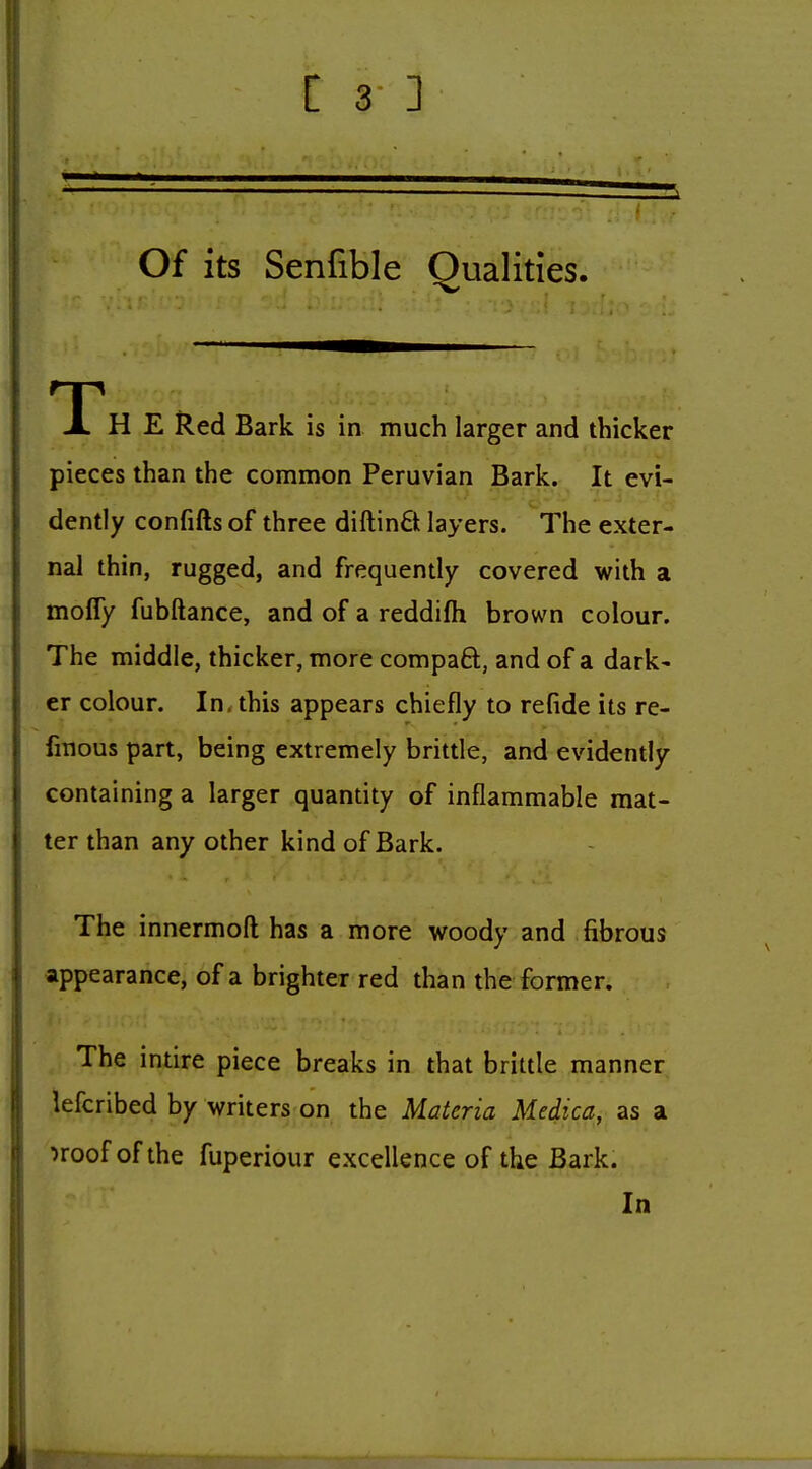 Of its Senfible Qualities. T JL H E Red Bark is in much larger and thicker pieces than the common Peruvian Bark. It evi- dently confifts of three diftin6t layers. The exter- nal thin, rugged, and frequently covered with a mofly fubftance, and of a reddifh brown colour. The middle, thicker, more compaft, and of a dark' er colour. In. this appears chiefly to refide its re- fmous part, being extremely brittle, and evidently containing a larger quantity of inflammable mat- ter than any other kind of Bark. The innermoft has a more woody and fibrous appearance, of a brighter red than the former. The intire piece breaks in that brittle manner lefcribed by writers on the Materia Medica, as a ^roof of the fuperiour excellence of the Bark. In