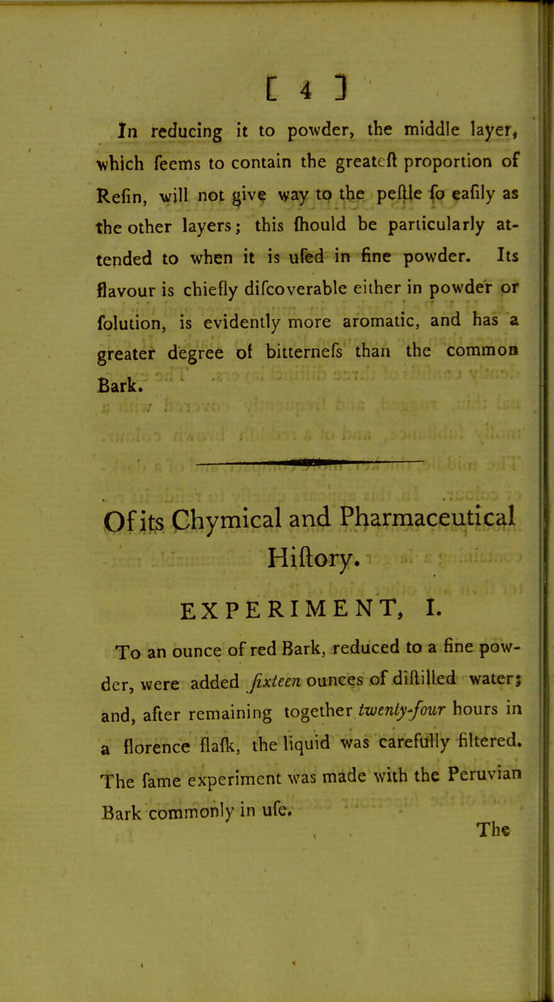 In reducing it to powder, the middle layer, v?hich feems to contain the greatcft proportion of Refin, will not ^ive way to the peftle fo eafily as the other layers; this (hould be particularly at- tended to when it is ufed in fine powder. Its flavour is chiefly difcoverable either in powder or folution, is evidently more aromatic, and has a greater degree of bitternefs than the commoa Bark. Of its Chymical and Pharmaceutical Hiftory. EXPERIMENT, I. To an ounce of red Bark, reduced to a fine pow- der, were added fixteen ounces of diftilled water; and, after remaining together /t(;cn(y/owr hours in a florence flalk, the liquid was carefully filtered. The fame experiment was made with the Peruvian Bark commonly in ufe.