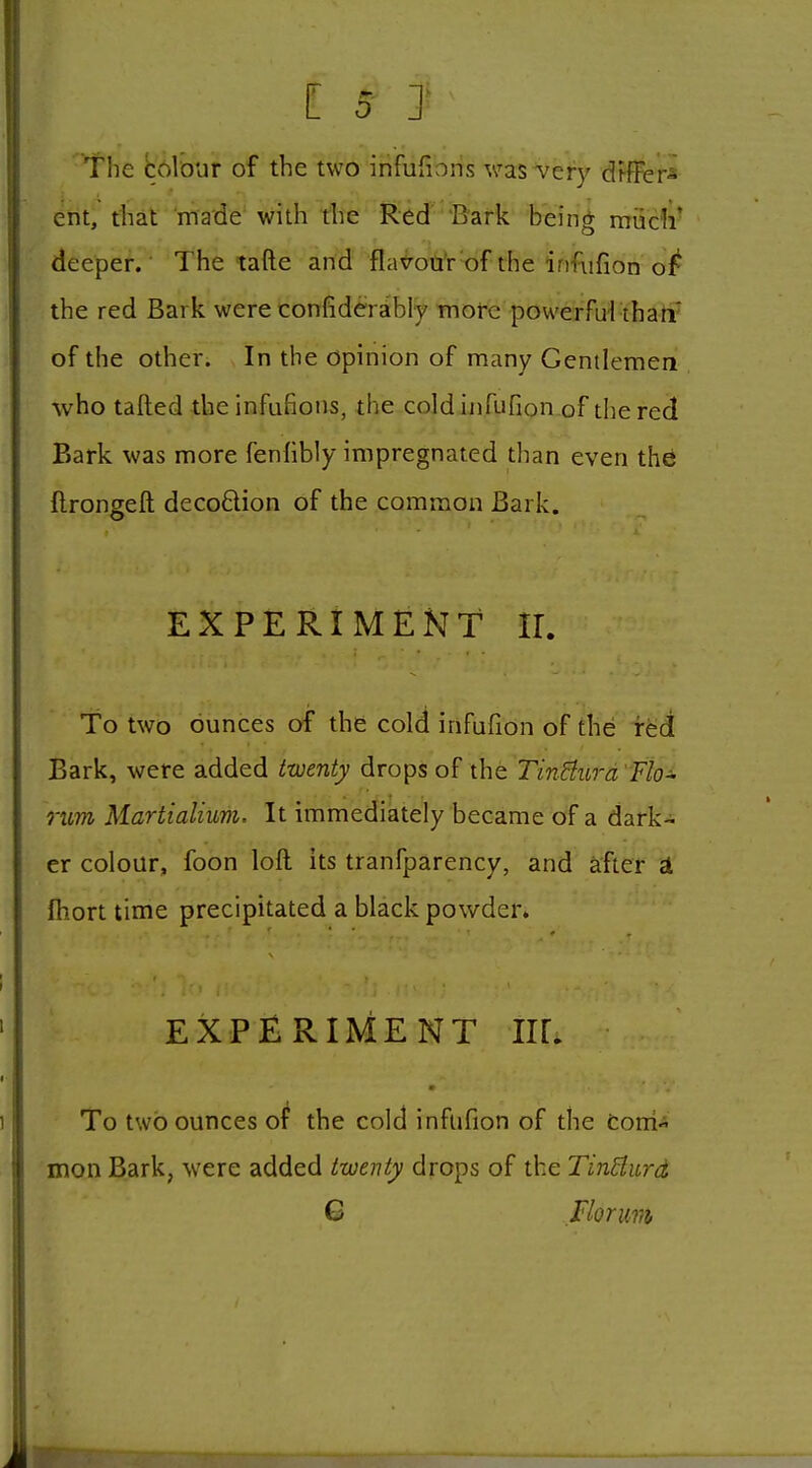 The bolour of the two infufioris was very drfFer^ ent, that made' with the Red Bark bein^ rrruclv deeper. The tafte and flafotfr'of the infiifion the red Bark were confiderably more powerful tharf of the other. In the opinion of many Gentlemen who tailed the infufions, the cold ijifufion of die red Bark was more fenfibiy impregnated than even the ftrongeft deco6lion of the common Bark. EXPERIMENT IL To two ounces of the cold infufion of the red Bark, were added twenty drops xho. TinBurd'Fio^ rum Martialium. It immediately became of a dark- er colour, foon loft its tranfparency, and afier £l Ihort time precipitated a black powder. EXPERIMENT IK. ■ To two ounces o^ the cold infufion of the Coni- mon Bark, were added twenty drops of the TinHurd G riorum