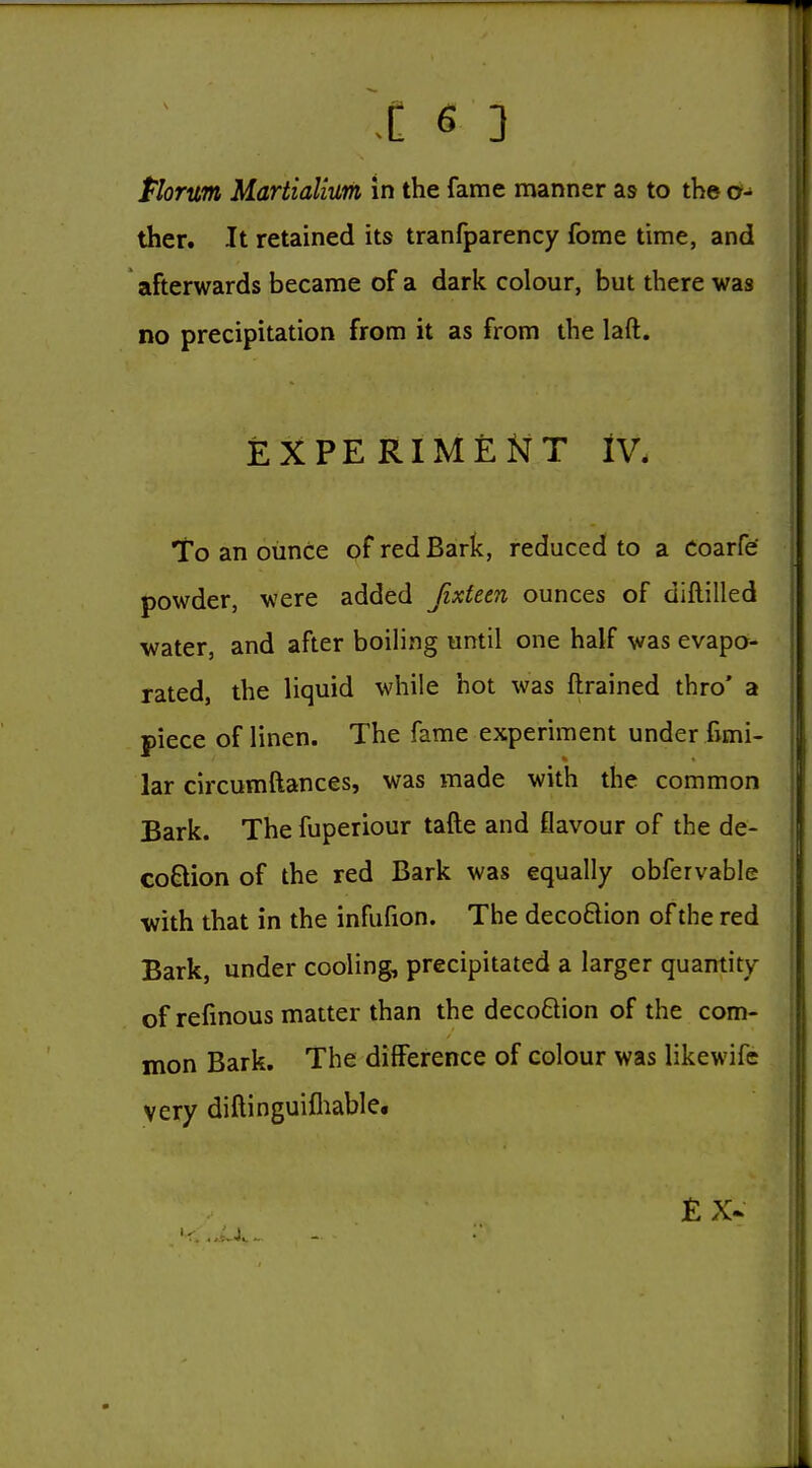 Plortm Martialium in the fame manner as to the o- ther. It retained its tranfparency fome time, and afterwards became of a dark colour, but there was no precipitation from it as from the laft. EXPERIMENT IV. to an ounce of red Bark, reduced to a Coarfe powder, were added fixteen ounces of diftilled water, and after boiling until one half was evapo- rated, the liquid while hot was ftrained thro' a piece of linen. The fame experiment under fimi- lar circumftances, was made with the common Bark. The fuperiour tafte and flavour of the de- coQion of the red Bark was equally obfervable with that in the infufion. The decoftion of the red Bark, under cooling, precipitated a larger quantity of refmous matter than the decoQion of the com- mon Bark. The difference of colour was likewife very diftinguifliable.