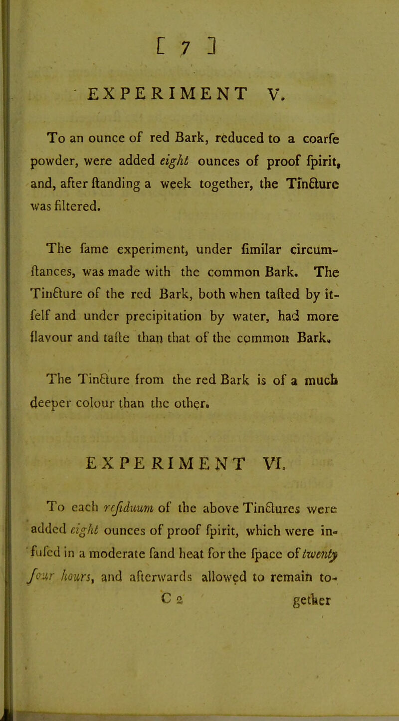 EXPERIMENT V, To an ounce of red Bark, reduced to a coarfe powder, were added eight ounces of proof fpirit, and, after {landing a week together, the Tinfture was filtered. The fame experiment, under fimilar circum- ftances, was made with the common Bark. The Tinfture of the red Bark, both when tailed by it- felf and under precipitation by water, had more flavour and talle than that of the common Bark, The TinBure from the red Bark is of a much deeper colour than the other. EXPERIMENT VI. To each refidimn of the above TinQures w^ere added cig/U ounces of proof fpirit, which were in- ■fufed in a moderate fand heat for the fpace of twe7Uy four hourSf and afterwards allowed to remain to- C 2 getker