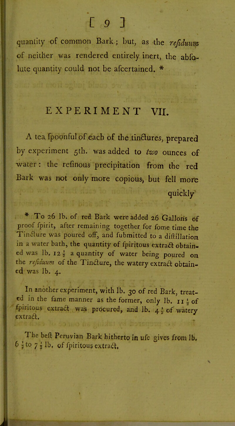 quantity of common Bark.; but, as the rejidmm of neither was rendered entirely inert, the abfo- lute quantity could not be afcertained. * EXPERIMENT VII. A tea fpoonful of each of the tinQures, prepared by experiment 5th. was added to two ounces of water: the refinous precipitation from the red Bark was not only more copious, but fell more quickly * To 26 lb. of red Bark were added 26 Gallons of proof fpirit, after remaining together for fome time the TinvSlure was poured ofF, and fubmitted to a diftillation in a water bath, the quantity of fpiritous extraft obtain- ed was lb. 125 a quantity of water being poured on the refiduum of the Tin£lure, the watery extrad obtain- ed was lb. 4. In another experiment, with lb. 30 of red Bark, treat- ed in the fame manner as the former, only lb. 11 \ of fpiritous extraa was procured, and lb. 4^ of watery extraa. The beft Peruvian Bark hitherto in ufe gives from lb. 6 5 to 7 2 lb. of fpiritous extract,