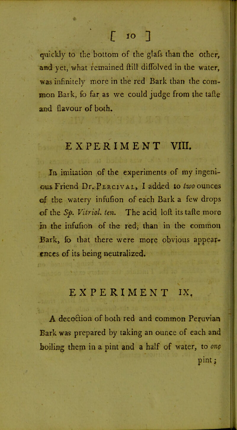 qTikkJy to the bottom of the gtafs than the other, and yet, what remained ftilt diffolved in the water, was infinitelv more in the red Bark than the com- laon Bark, fo far as we could judge from the tafte aod flavaur of both. EXPERIMENT VIH. In imitation of the experiments of my ingeni- !Cju& Friend Dr.PERcivAL, I added to ^wo ounces €ijF the watery infufion of each Bark a few drops of the Sp. Vitriol, ten. The acid loft its tafte more in the infufion of the red, than in the common Bark, fb that there were more obvious appea;-* IKices of its being neutralized. EXPERIMENT IX, A decoSion of both red and common Peruvian Bark was prepared by taking an ounce of each and boiling them in a pint and a half of water, to on^ pint;