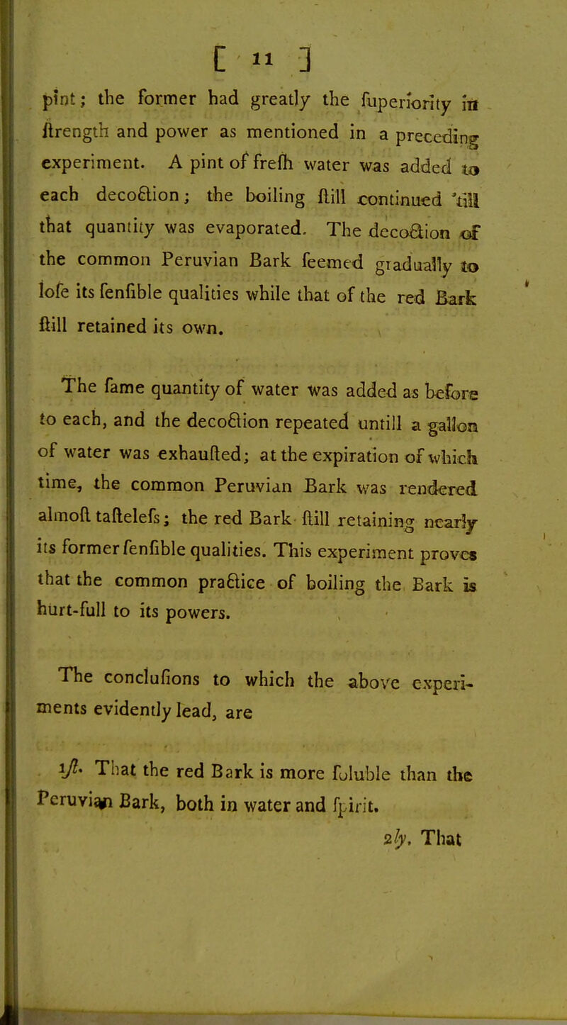 ! I pint; the former had greatly the fupenority In j ftrength and power as mentioned in a preceding experiment. A pint of frefh water was added to each deco6lion; the boiling flill continued Yill that quantity was evaporated. The dccoaion of the common Peruvian Bark feemed gradually lo iofe its fenfible qualities while that of the red Bark ftill retained its own. The fame quantity of water was added as before to each, and the decoflion repeated untill a gallon of water was exhaufted; at the expiration of which time, the common Peruvian Eark was rendered almofl. taftelefs; the red Bark ftill retaining nearly its former fenfible qualities. This experiment proves that the common praftice of boiling the Eark is hurt-full to its powers. The conciufions to which the above experi- ments evidendy lead, are i> That the red Bark is more fuluble than the j Peruvi^ Bark, both in water and fpirit. ily. That
