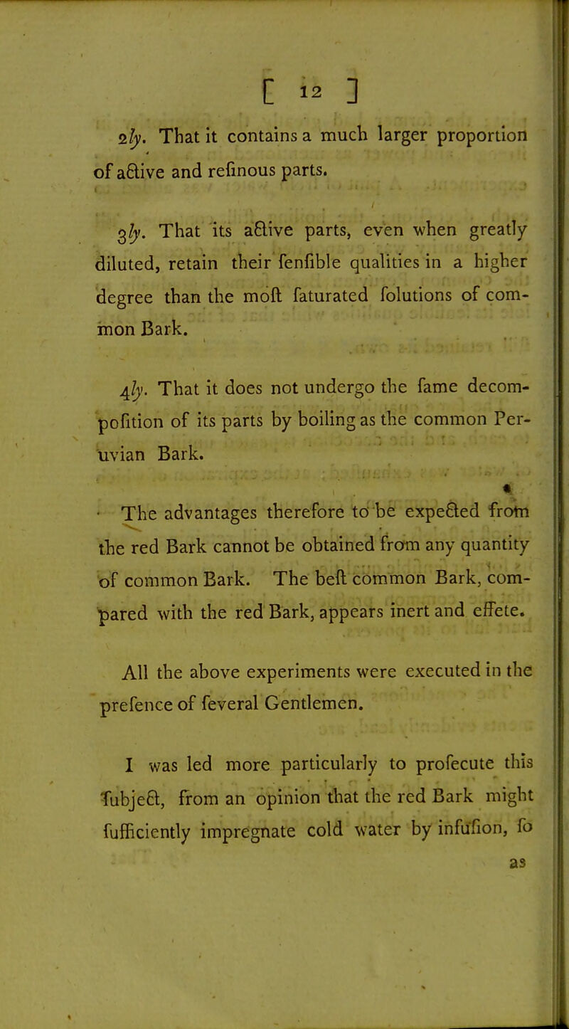 2!y. That it contains a much larger proportion of a£live and refinous parts. 3/)'. That Its aBive parts, even when greatly- diluted, retain their fenfible qualities in a higher Hegree than the moft faturated folutions of com- mon Bark. 4^y. That it does not undergo the fame decom- pofition of its parts by boiling as tlie common Per- uvian Bark. « • The advantages therefore to be expeQed frotn the red Bark cannot be obtained from any quantity of common Bark. The beft common Bark, com- pared with the red Bark, appears inert and effete. All the above experiments were executed in the prefence of feveral Gentlemen. I was led more particularly to profecute this Tubjeft, from an opinion that the red Bark might fufficiently impregnate cold water by infufion, fo as