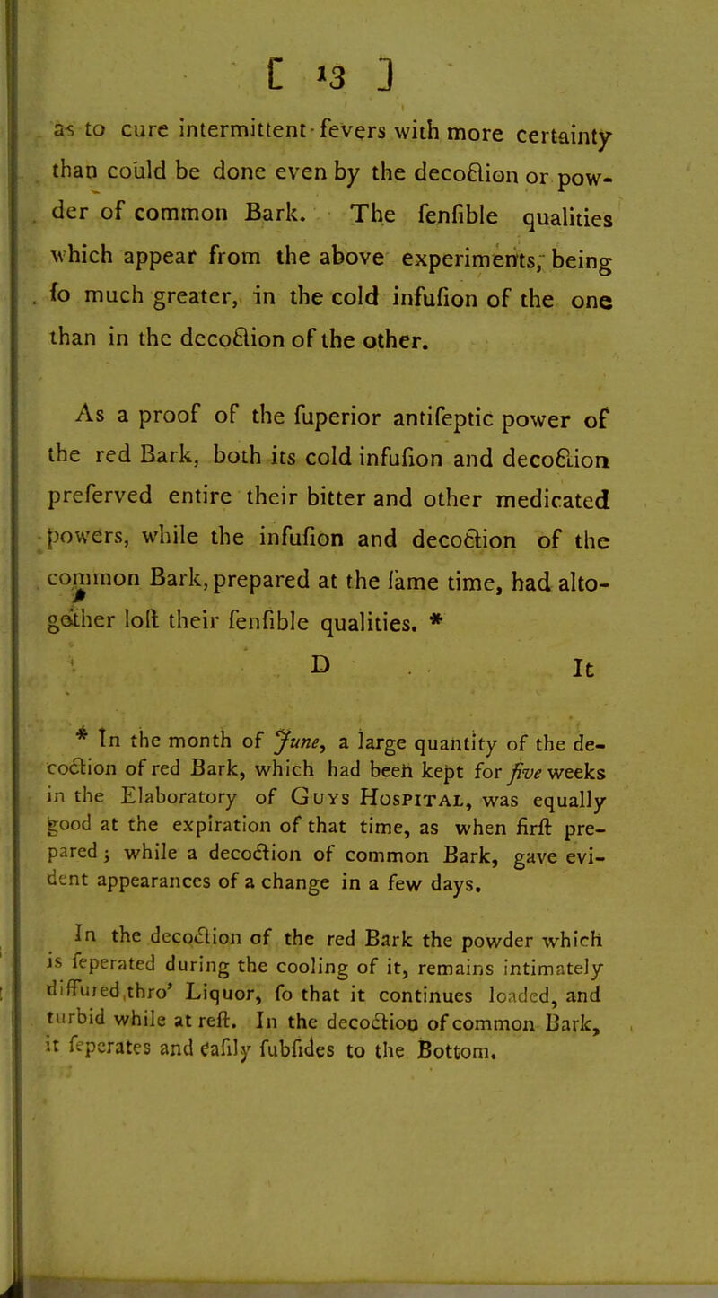 a-s to cure intermittent fevers with more certainty than could be done even by the decoflion or pow- der of common Bark. The fenfible qualities which appear from the above experimems, being fo much greater, in the cold infufion of the one than in the decoflion of the other. As a proof of the fuperior antifeptic power of the red Bark, both its cold infufion and decoflion preferved entire their bitter and other medicated powers, while the infufion and decoflion of the common Bark, prepared at the lame time, had alto- gother loft their fenfible qualities. * D . It * In the month of June^ a large quantity of the de- coclion of red Bark, which had beeh kept for fivev/ctks in the Elaboratory of Guys Hospital, was equally good at the expiration of that time, as when firft pre- pared J while a decoflion of common Bark, gave evi- dent appearances of a change in a few days. In the decoflion of the red Bark the powder which is feperated during the cooling of it, remains intimately diffujed.thro' Liquor, fo that it continues loaded, and turbid while at reft. In the decoflioq of common Bark, it fepcrates and Cafily fubfides to the Bottom.