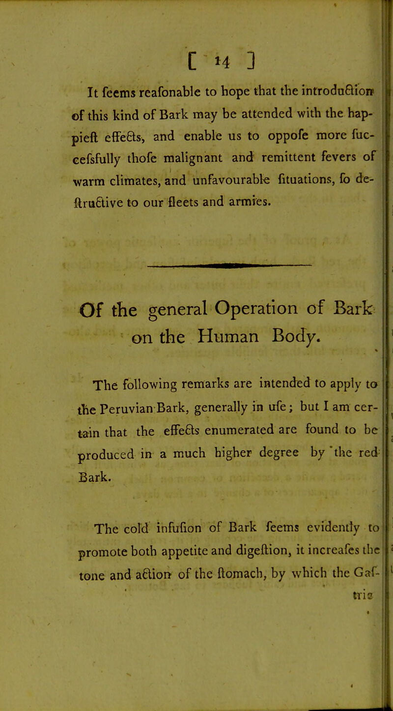 It feems reafonable to hope that the introdnftiow of this kind of Bark may be attended with the hap- pieft effefts, and enable us to oppofe more fuc- cefsfully thofe malignant and remittent fevers of warm climates, and unfavourable fituations, fo de- ftruftive to our fleets and armies. Of the general Operation of Bark on the Human Body. The following remarks are intended to apply to the Peruvian Bark, generally in ufe; but I am cer- tain that the effefts enumerated are found to be produced in a much higher degree by 'the red Bark. The cold infufion of Bark feems evidently to promote both appetite and digeftion, it increafes the tone and aftion of the ftomach, by which the Gaf-