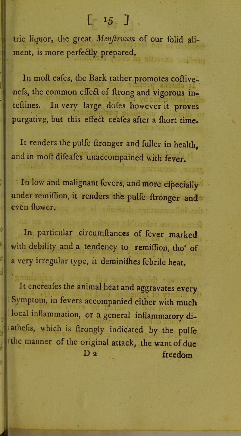 ii trie liquor, the great Menjlruum of our fohd ali- \\ ment, is more perfeQly prepared. ! ; In moft cafes, the Bark rather.promotes coftivq- ! nefs, the common effeft of llrong and vigorous in- teftines. In very large dofes however it proves purgative, but this effe6l ceafes after a Ihort time. It renders the pulfe ftronger and fuller in health, and in moft difeafes unaccompained with fever. In low and malignant fevers, and more efpecially under remiffion, it renders the pulfe ftronger and even flower. In particular circumftanccs of fever marked with debility and a tendency to remiffion, tho' of a very irregular type, it deminifties febrile heat. It encreafes the animal heat and aggravates every. ; Symptom, in fevers accompanied either with much local inflammation, or a general inflammatory di- iathefis, which is ftrongly indicated by the pulfe ^ ilhe manner of the original attack, the want of due ^ 2 freedom