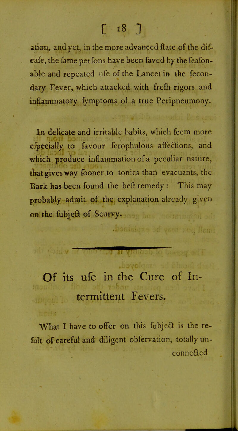ation, and yet, in the more advanced ftate of the dif- cafe, the fame perfons have been faved by the feafon- abie and repeated ufe of the Lancet in the fecon- dary Fever, which attacked with frefh rigors and mfl?immatory fymptoms of a true Peripneumony. In delicate and irritable habits, which feem more cfppG.iaify^ to favour fcrophulous affeQions, and which produce inflammation of a peculiar nature, that gives way (boner to tonics than evacuants, the JBark has been found the beft remedy : This may probably admit. Qf,4h9. explanation already given on the fubjeB of Scurvy. Of its ufe in the Cure of In> termittent Fevers. What I have to offer on this fubje£l is the re- < of careful and diligent obfervation, totally nn- conncflcd