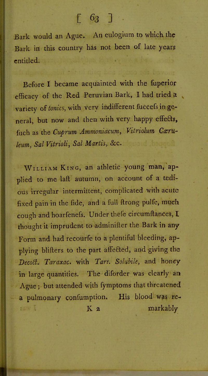 Bark would an Ague. An eulogium to which the Bark in this country has not been of late years entitled. Before I became acquainted with the fuperior efficacy of the Red Peruvian Bark, I had tried a ^ variety oUonics, with very indifferent fuccefs in ge- neral, but now and then with very happy effefts, fuch as the Cuprum Ammoniacum, Vitriokm Cceru- hum, Sal Vitrioli, Sal Martis, 8cc. William King, an athletic young man, ap- plied to me laft autumn, on account of a tedi- ous irregular intermittent, complicated with acute fixed pain in the fide, and a full ftrong pulfe, much cough and hoarfenefs. Under thefe circumftances, I thought it imprudent to adminifter the Bark in any Form and had recourfe to a plentiful bleeding, ap- plying blifters to the part afFefted, and giving the Deco6t. Taraxac. with Tart. Solubile, and honey- in large quantities. The diforder was clearly an Ague ; but attended with fymptoms that threatened a pulmonary confumption. His blood was re- K 2 markably