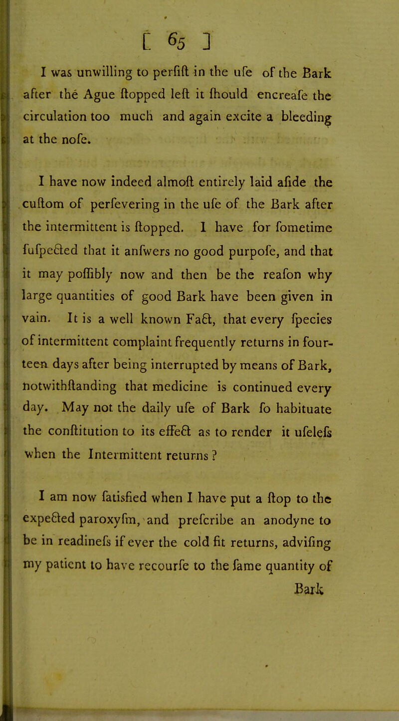 I was unwilling to perfift in the ufe of the Bark after the Ague flopped left it fhould encreafe the circulation too much and again excite a bleeding at the nofe. I have now indeed almoft entirely laid afide the cuftom of perfevering in the ufe of the Bark after the intermittent is ftopped. 1 have for fometime fufpcQed that it anfwers no good purpofe, and that it may poflibly now and then be the reafon why large quantities of good Bark have been given in vain. It is a well known Fa£l, that every fpecies of intermittent complaint frequently returns in four- teen days after being interrupted by means of Bark, notwithftanding that medicine is continued every day. May not the daily ufe of Bark fo habituate the conftitution to its efFeft as to render it ufelefs when the Intermittent returns ? I am now fatisfied when I have put a ftop to the expefted paroxyfm, and prefcribe an anodyne to be in readinefs if ever the cold fit returns, advifmg my patient to have recourfe to the fame quantity of BaiJ;