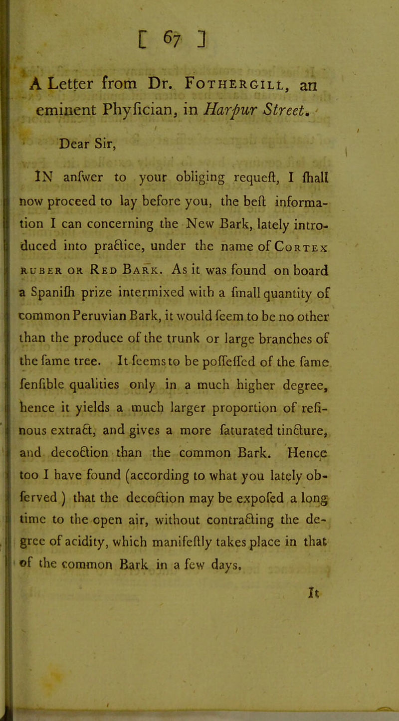 A Letter from Dr. Fox her gill, an eminent Phyfician, in Harpur Street. Dear Sir, IN anfwer to your obliging requeft, I lhall now proceed to lay before you, the beft informa- tion I can concerning the New Bark, lately intro- duced into praflice, under the name of Cortex Ruber or Red Bark. As it was found on board a Spanifli prize intermixed with a fmall quantity of common Peruvian Bark, it would feem to be no other than the produce of the trunk or large branches of the fame tree. It feemsto be poffeffed of the fame fenfible qualities only in a much higher degree, hence it yields a much larger proportion of refi- nous extraft, and gives a more faturated tinfture, and decoBion than the common Bark. Hence too I have found (according to what you lately ob- ferved ) that the decoftion may be expofed a long time to the open air, without contrafting the de- gree of acidity, which manifeftly takes place in that • of the common Bark in a few days.