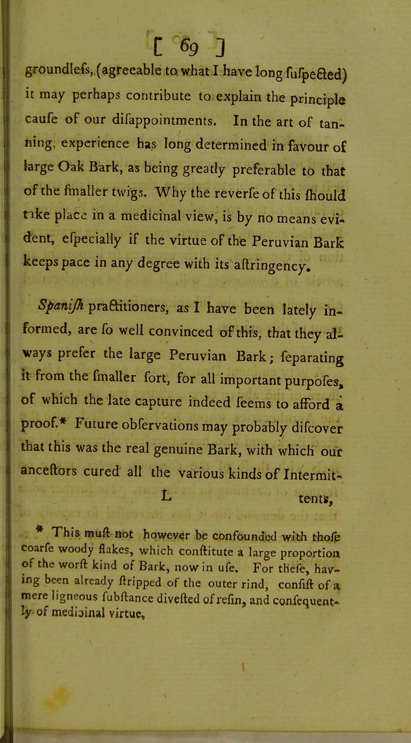 ! C 69 3 I, groundlefs, (agreeable to. what I have long fufpefted) i it may perhaps contribute to,explain the principle I caufe of oar difappointments. In the art of tan- 1: ning. experience has long determined in favour of 1 large Oak Bark, as being greatly preferable to that i of the fmaller twigs. Why the reverfe of this fliould tike place in a medicinal view, is by no means evi-. dent, efpecially if the virtue of the Peruvian Bark keeps pace in any degree with its aftringency. Spanijh pra6Htioners, as I have been lately in- formed, are fo well convinced of this, that they al- ways prefer the large Peruvian Bark; feparating it from the fmaller fort, for all important purpofes, of which the late capture indeed feems to afford a proof.* Future obfervations may probably difcover that this was the real genuine Bark, with which our anceftors cured all the various kinds of Intermit- L tents,' * This muft not however be confounded with tho/p coarfe woody flakes, which conAitute a large proportion of the worft kind of Bark, now in ufe. For thefe, hav- ing been already ftripped of the outer rind, confift of a mere ligneous fubftance divefted of refin, and confequent« ly of medioinal virtue. I