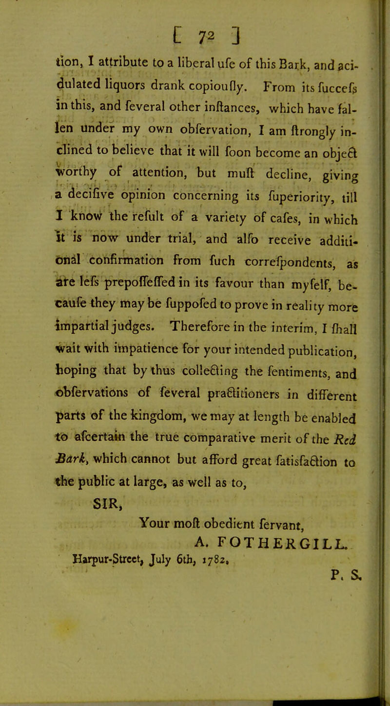 tion, I attribute to a liberal ufe of this Bark, and aci- dulated liquors drank copiou fly. From itsfuccefs in this, and feveral other inftances, which have fal- len Under my own obfervation, I am ftrongly in- dined to believe that it will foon become an objecl worthy of attention, but mull decline, giving a decifive opinion concerning its fuperiority, till I know Ihe reiiilt of a variety of cafes, in which Iris now under trial, and alfo receive addiii- btiil confirmation from fuch correfpondents, as {ate lefs prepolTefTed in its favour than myfelf, be- caufe they may be fuppofed to prove in reality more Impai-tial judges. Therefore in the interim, I fhall *?ait with impatience for your intended publication, hoping that by thus collefting the fentiments, and ©bfervations of feveral praSitioners in different parts of the kingdom, we may at length be enabled to afcertaki the true comparative merit of the Red Bark, which cannot but afford great fatisfadion to the public at large, as well as to, SIR, Your moft obedient fervant, A. FOTHERGILL. Harpur-Strcct, July 6th, 1782. P. S,