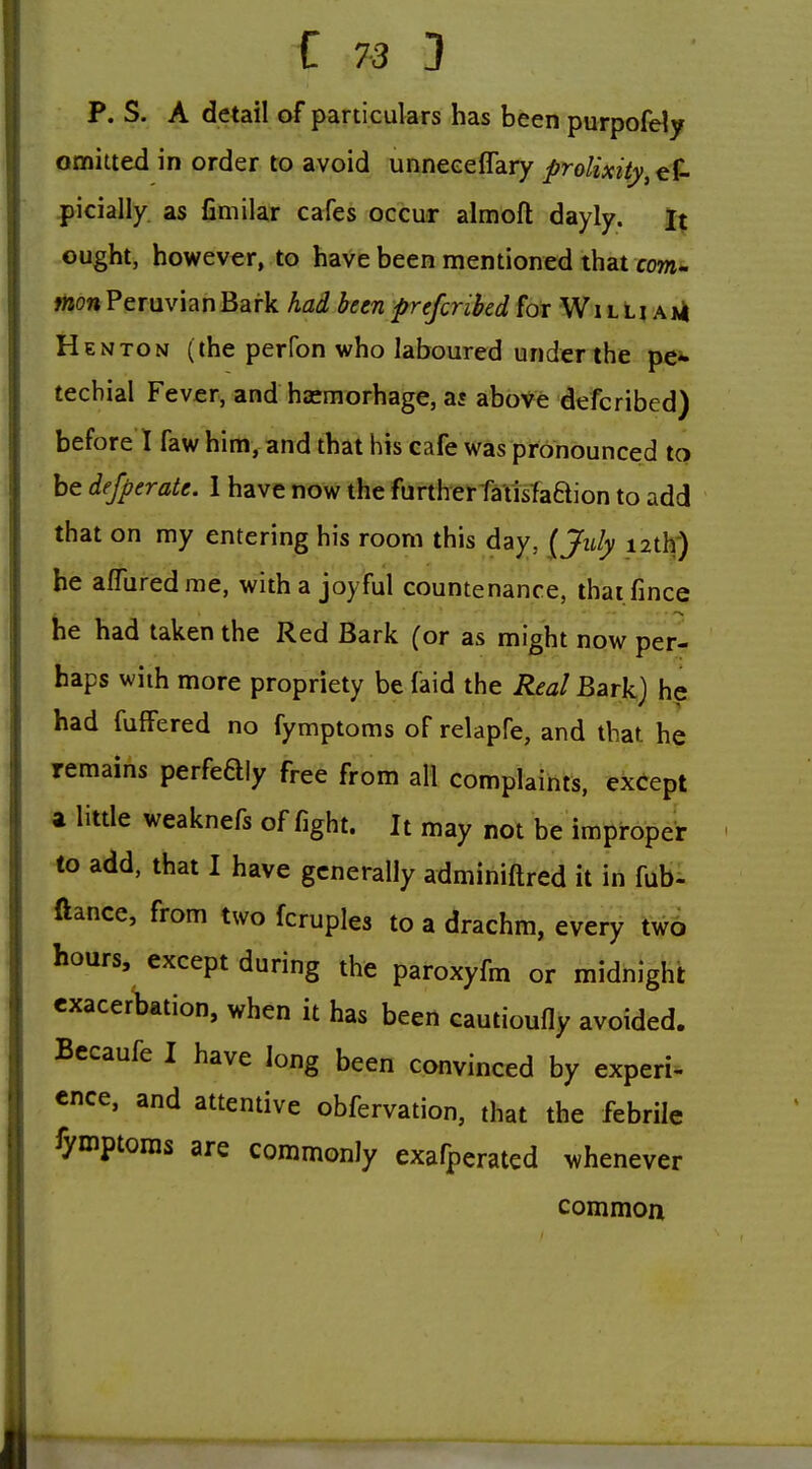 P. S. A detail of particulars has been purpofely omiued in order to avoid unnecelTary prolixity^ ef- picially. as fimilar cafes occur almofl dayly. it ought, however, to have been mentioned that row- won Peruvian Bark had been prefcribed for W i l l i a *4 Henton (the perfon who laboured under the pe^. tecbial Fever, and ha^morhage, as above defcribed) before 1 faw him, and that his cafe was pronounced to be defperate. 1 have now the furthei-fS'tisfaQion to add that on my entering his room this day, {July lath') he a/Turedme, with a joyful countenance, thai fince he had taken the Red Bark (or as might now per- haps with more propriety be faid the Real Bark) he had fuffered no fymptoms of relapfe, and that he remains perfeQly free from all complaints, except a litde weaknefs of fight. It may not Ve itn^i-opeV to add, that I have generally adminiftred it in fub- ftance, from two fcruples to a drachm, every two hours, except during the paroxyfm or midnight exacerbation, when it has been cautioufly avoided. Bccaufe I have long been convinced by expert^ cnce, and attentive obfervation, that the febrile fymptoms are commonly exafperatcd whenever common
