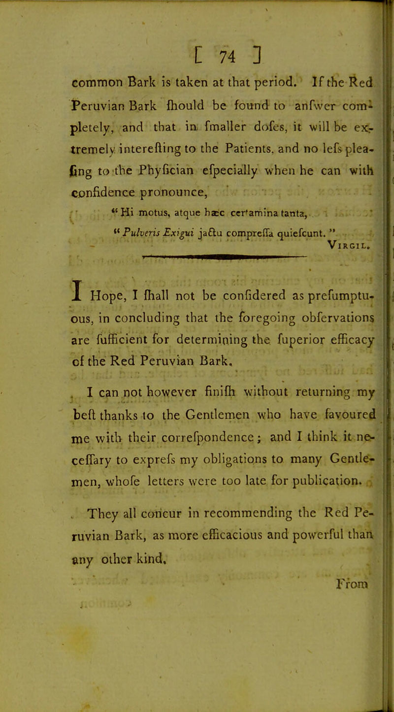 common Bark is taken at that period. If the Red iPeruvian Bark fhould be found to anfwer com* pletely, and that in. fmaller dofes, it will be exr tremely interefting to the Patients, and no lefs plea- fing to the Phyftcian efpecially when he can with confidence pronounce, Hi motus, atque haec cer'ammatanta,  Pulveris Exigui jaftu compTcffa quiefcunt.  Virgil. I Hope, I fhall not be confidered as prefumptu- ous, in concluding that the foregoing obfervations are fufficient for determining the fuperior efficacy of the Red Peruvian Bark, I can not however finifli without returning my beft thanks to the Gentlernen who have favoured ijie with their, correfpondence; and I think it ne- cefTary to exprefs my obligations to many Gentle- men, whofe letters were too late for publication. They all coiicur in recommending the Red Pe- ruvian Bark, as more efficacious and powerful thaii any other kind. From