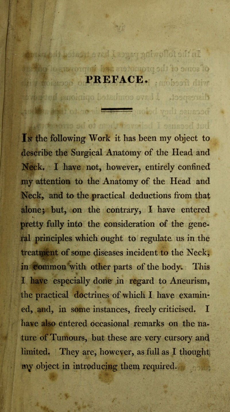 PREFACE In the following Work it has been my object to describe the Surgical Anatomy of the Head and Neck. I have not, however, entirely confined my attention to the Anatomy of the Head and Neck, and to the practical deductions from that alone; but, on the contrary, I have entered pretty fully into the consideration of the gene- ral principles which ought to regulate us in the treat$i£nt of some diseases incident to the Neck, in fcommon \vith other parts of the body. This - * > c, * I have especially done in regard to Aneurism, the practical doctrines of which I have examin- ed, and, in some instances, freely criticised. I have also entered occasional remarks on the na- ture of Tumours, but these are very cursory and limited. They are, however, as full as I thought my object in introducing them required.