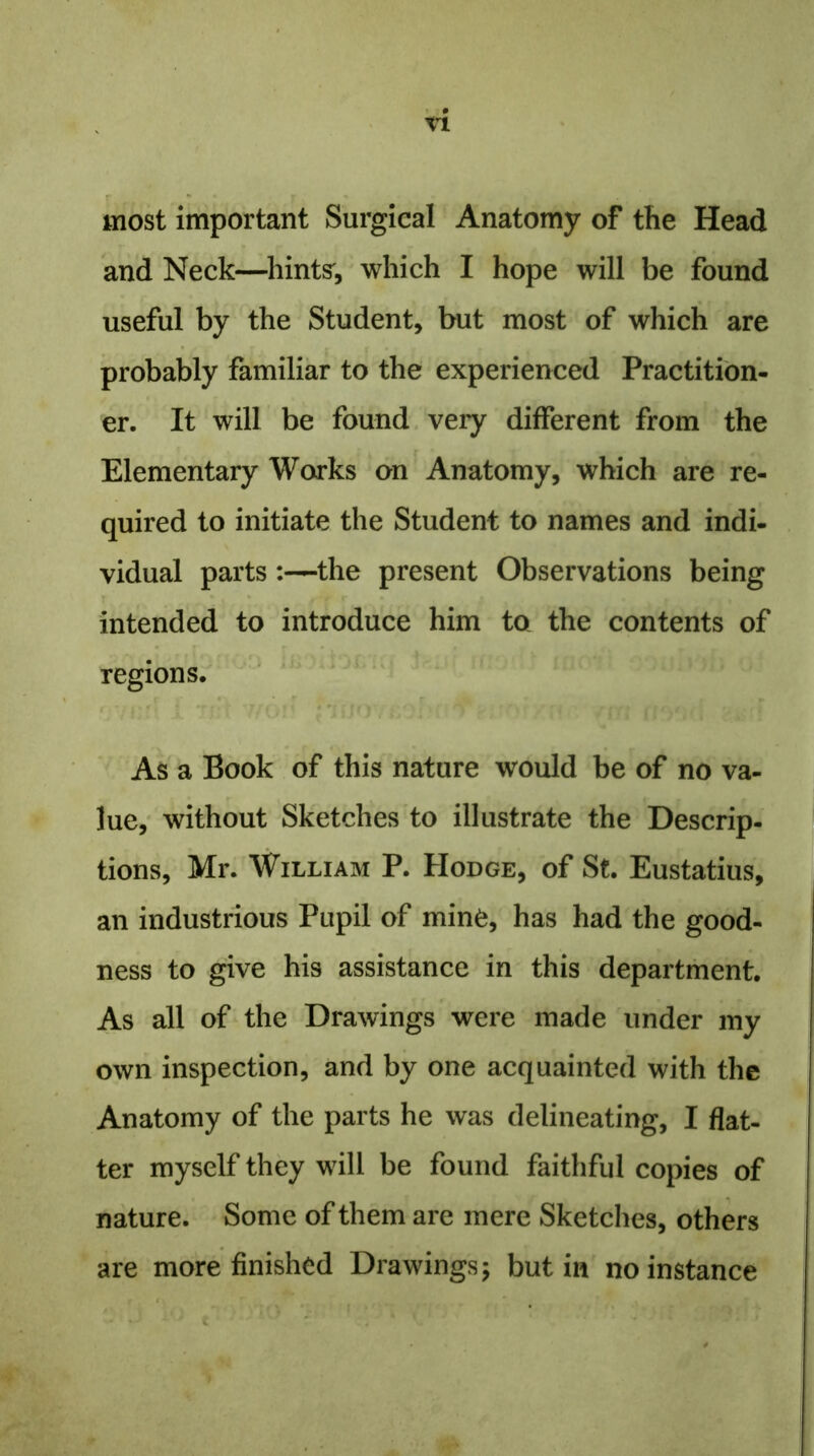 most important Surgical Anatomy of the Head and Neck—hints', which I hope will be found useful by the Student, but most of which are probably familiar to the experienced Practition- er. It will be found very different from the Elementary Works on Anatomy, which are re- quired to initiate the Student to names and indi- vidual parts :—the present Observations being intended to introduce him to the contents of regions. As a Book of this nature would be of no va- lue, without Sketches to illustrate the Descrip- tions, Mr. William P. Hodge, of St. Eustatius, an industrious Pupil of mine, has had the good- ness to give his assistance in this department. As all of the Drawings were made under my own inspection, and by one acquainted with the Anatomy of the parts he was delineating, I flat- ter myself they will be found faithful copies of nature. Some of them are mere Sketches, others are more finished Drawings; but in no instance . j v; € ‘ V' *