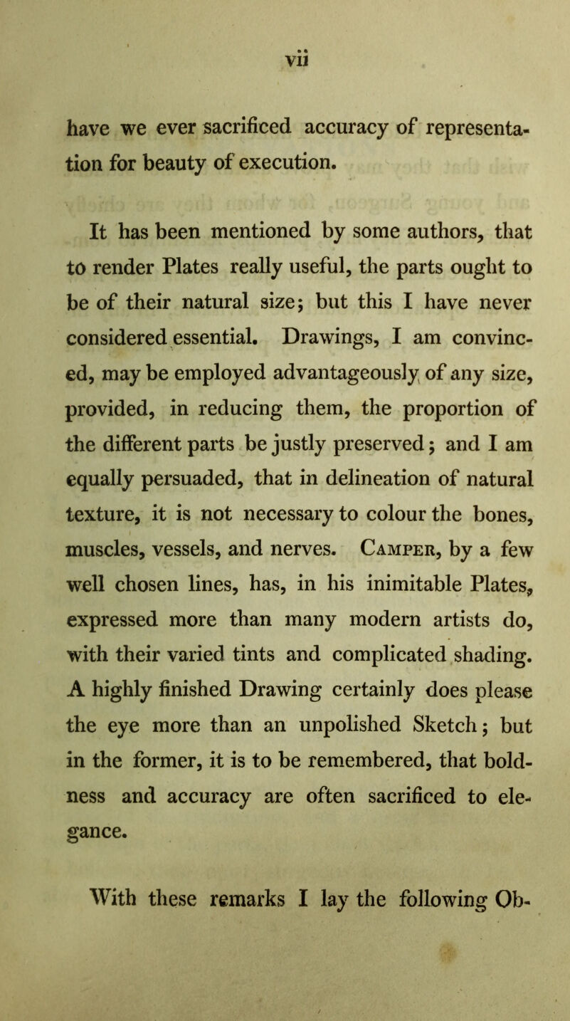 have we ever sacrificed accuracy of representa- tion for beauty of execution. It has been mentioned by some authors, that to render Plates really useful, the parts ought to be of their natural size; but this I have never considered essential. Drawings, I am convinc- ed, may be employed advantageously of any size, provided, in reducing them, the proportion of the different parts be justly preserved; and I am equally persuaded, that in delineation of natural texture, it is not necessary to colour the bones, muscles, vessels, and nerves. Camper, by a few well chosen lines, has, in his inimitable Plates, expressed more than many modern artists do, with their varied tints and complicated shading. A highly finished Drawing certainly does please the eye more than an unpolished Sketch; but in the former, it is to be remembered, that bold- ness and accuracy are often sacrificed to ele- gance. With these remarks I lay the following Ob-