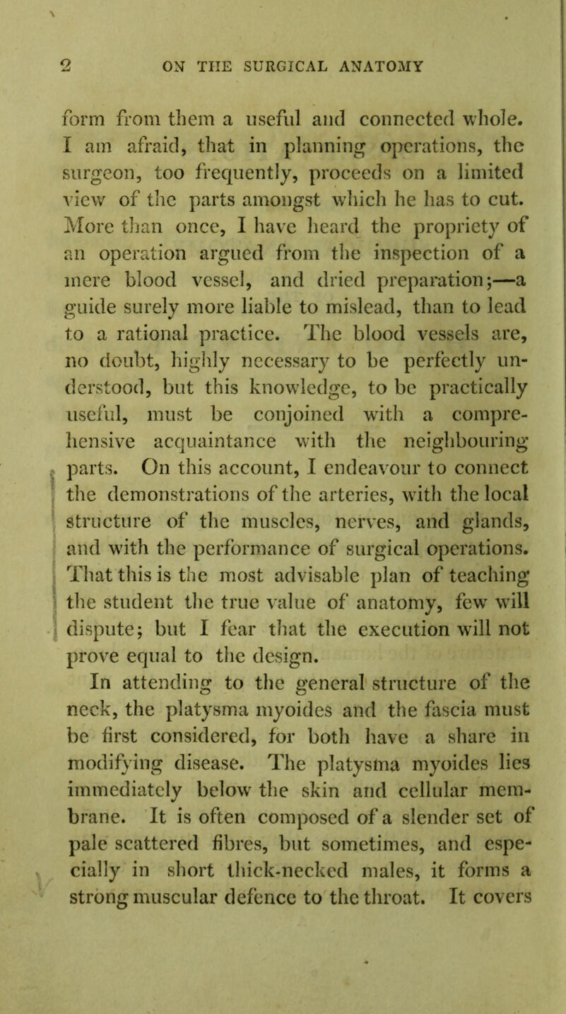 form from them a useful and connected whole. I am afraid, that in planning operations, the surgeon, too frequently, proceeds on a limited view of the parts amongst which he has to cut. More than once, I have heard the propriety of an operation argued from the inspection of a mere blood vessel, and dried preparation;—a guide surely more liable to mislead, than to lead to a rational practice. The blood vessels are, no doubt, highly necessary to be perfectly un- derstood, but this knowledge, to be practically useful, must be conjoined with a compre- hensive acquaintance with the neighbouring parts. On this account, I endeavour to connect the demonstrations of the arteries, wTith the local structure of the muscles, nerves, and glands, and w7ith the performance of surgical operations. That this is the most advisable plan of teaching the student the true value of anatomy, few will dispute; but I fear that the execution will not prove equal to the design. In attending to the general structure of the neck, the platysma myoides and the fascia must be first considered, for both have a share in modifying disease. The platysma myoides lies immediately below7 the skin and cellular mem- brane. It is often composed of a slender set of pale scattered fibres, but sometimes, and espe- cially in short thick-necked males, it forms a strong muscular defence to the throat. It covers