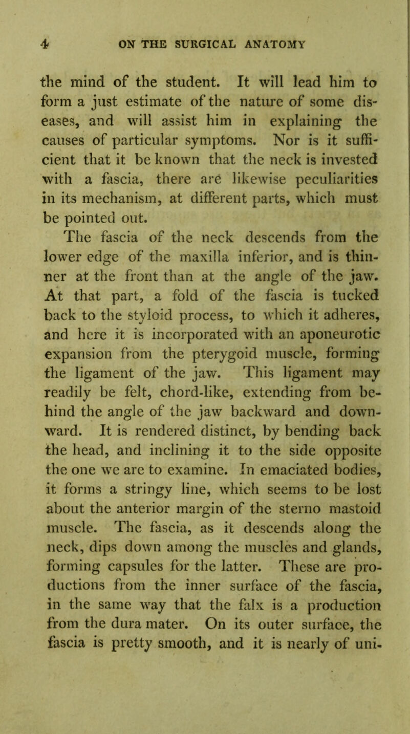 the mind of the student. It will lead him to form a just estimate of the nature of some dis- eases, and will assist him in explaining the causes of particular symptoms. Nor is it suffi- cient that it be known that the neck is invested with a fascia, there are likewise peculiarities in its mechanism, at different parts, which must be pointed out. The fascia of the neck descends from the lower edge of the maxilla inferior, and is thin- ner at the front than at the angle of the jaw. At that part, a fold of the fascia is tucked back to the styloid process, to which it adheres, and here it is incorporated with an aponeurotic expansion from the pterygoid muscle, forming the ligament of the jaw. This ligament may readily be felt, chord-like, extending from be- hind the angle of the jaw backward and down- ward. It is rendered distinct, by bending back the head, and inclining it to the side opposite the one we are to examine. In emaciated bodies, it forms a stringy line, which seems to be lost about the anterior margin of the sterno mastoid muscle. The fascia, as it descends along the neck, dips down among the muscles and glands, forming capsules for the latter. These are pro- ductions from the inner surface of the fascia, in the same way that the falx is a production from the dura mater. On its outer surface, the fascia is pretty smooth, and it is nearly of uni-