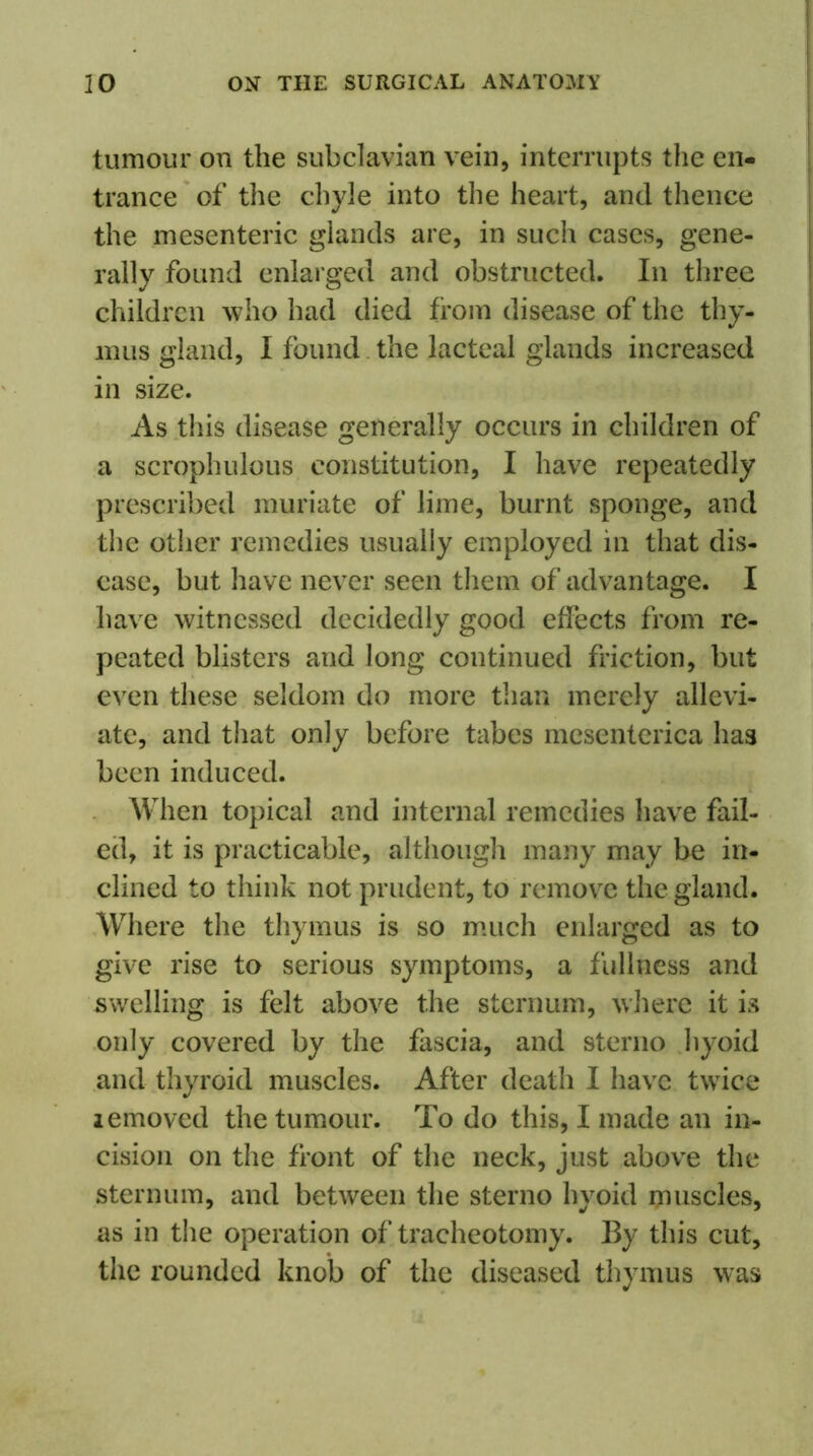 tumour on the subclavian vein, interrupts the en- trance of the chyle into the heart, and thence the mesenteric glands are, in such cases, gene- rally found enlarged and obstructed. In three children who had died from disease of the thy- mus gland, I found the lacteal glands increased in size. As this disease generally occurs in children of a scrophulous constitution, I have repeatedly prescribed muriate of lime, burnt sponge, and the other remedies usually employed in that dis- ease, but have never seen them of advantage. I have witnessed decidedly good effects from re- peated blisters and long continued friction, but even these seldom do more than merely allevi- ate, and that only before tabes mesenterica has been induced. When topical and internal remedies have fail- ed, it is practicable, although many may be in- clined to think not prudent, to remove the gland. Where the thymus is so much enlarged as to give rise to serious symptoms, a fullness and swelling is felt above the sternum, where it is only covered by the fascia, and sterno hyoid and thyroid muscles. After death I have twice lemoved the tumour. To do this, I made an in- cision on the front of the neck, just above the sternum, and between the sterno hyoid muscles, as in the operation of tracheotomy. By this cut, the rounded knob of the diseased thymus was