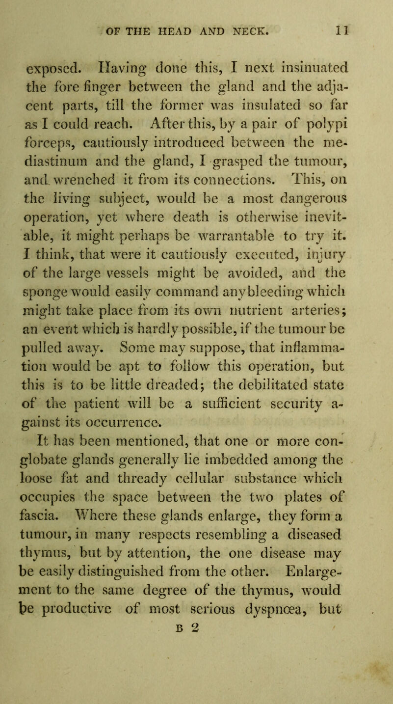 exposed. Having done this, I next insinuated the fore finger between the gland and the adja- cent parts, till the former was insulated so far as I could reach. After this, by a pair of polypi forceps, cautiously introduced between the me- diastinum and the gland, I grasped the tumour, and wrenched it from its connections. This, on the living subject, would be a most dangerous operation, yet where death is otherwise inevit- able, it might perhaps be warrantable to try it. I think, that were it cautiously executed, injury of the large vessels might be avoided, and the sponge would easily command any bleeding which might take place from its own nutrient arteries; an event which is hardly possible, if the tumour be pulled away. Some may suppose, that inflamma- tion would be apt to follow this operation, but this is to be little dreaded; the debilitated state of the patient will be a sufficient security a- gainst its occurrence. It has been mentioned, that one or more con- globate glands generally lie imbedded among the loose fat and thready cellular substance which occupies the space between the two plates of fascia. Where these glands enlarge, they form a tumour, in many respects resembling a diseased thymus, but by attention, the one disease may be easily distinguished from the other. Enlarge- ment to the same degree of the thymus, would be productive of most serious dyspnoea, but b 2