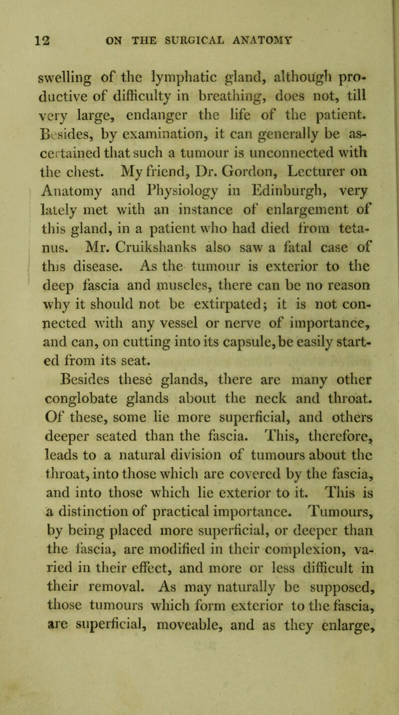 swelling of the lymphatic gland, although pro- ductive of difficulty in breathing, does not, till very large, endanger the life of the patient. Besides, by examination, it can generally be as- certained that such a tumour is unconnected with the chest. My friend, Dr. Gordon, Lecturer on Anatomy and Physiology in Edinburgh, very lately met with an instance of enlargement of this gland, in a patient who had died from teta- nus. Mr. Cruikshanks also saw a fatal case of this disease. As the tumour is exterior to the deep fascia and muscles, there can be no reason why it should not be extirpated; it is not con- nected with any vessel or nerve of importance, and can, on cutting into its capsule, be easily start- ed from its seat. Besides these glands, there are many other conglobate glands about the neck and throat. Of these, some lie more superficial, and others deeper seated than the fascia. This, therefore, leads to a natural division of tumours about the throat, into those which are covered by the fascia, and into those which lie exterior to it. This is a distinction of practical importance. Tumours, by being placed more superficial, or deeper than the fascia, are modified in their complexion, va- ried in their effect, and more or less difficult in their removal. As may naturally be supposed, those tumours which form exterior to the fascia, are superficial, moveable, and as they enlarge.