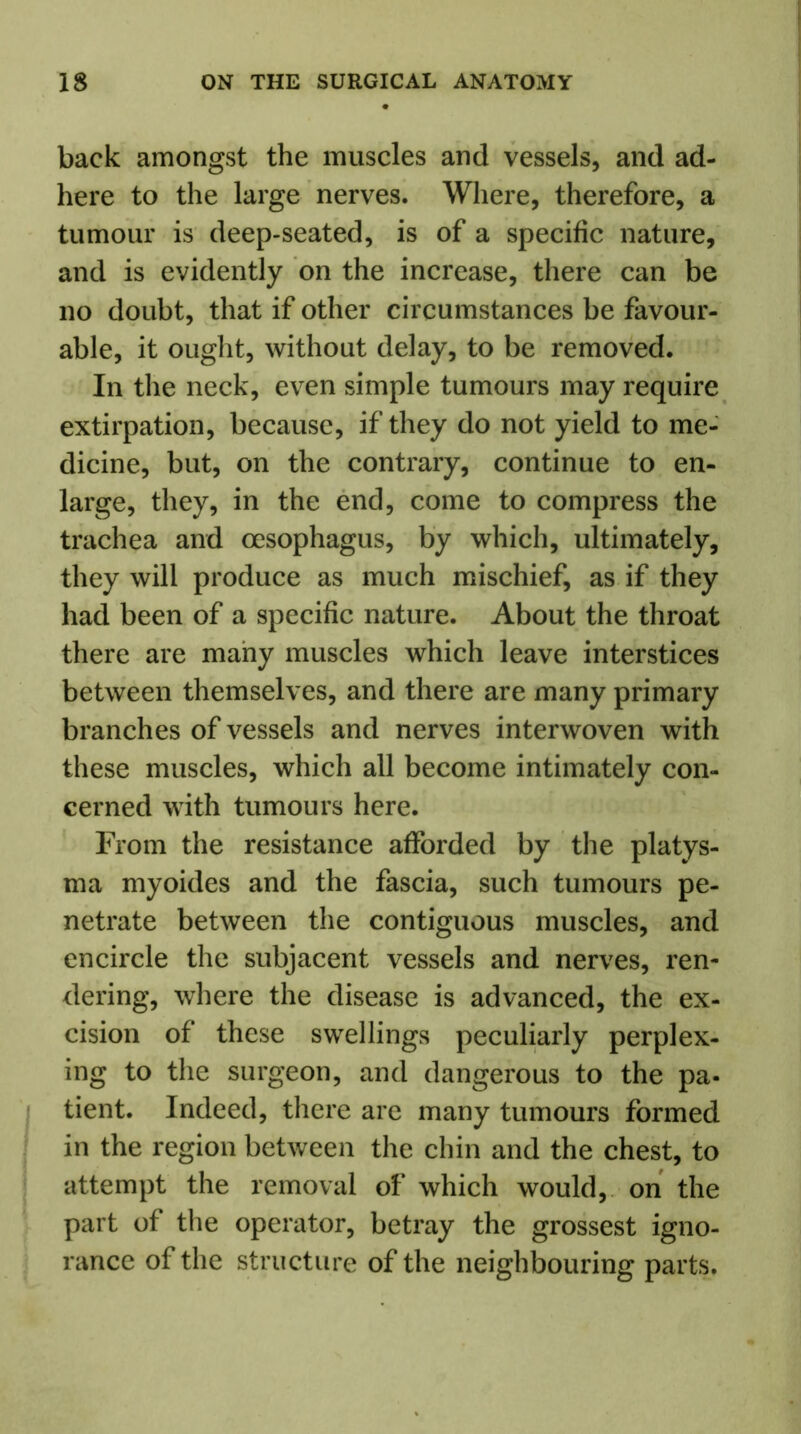 back amongst the muscles and vessels, and ad- here to the large nerves. Where, therefore, a tumour is deep-seated, is of a specific nature, and is evidently on the increase, there can be no doubt, that if other circumstances be favour- able, it ought, without delay, to be removed. In the neck, even simple tumours may require extirpation, because, if they do not yield to me- dicine, but, on the contrary, continue to en- large, they, in the end, come to compress the trachea and oesophagus, by which, ultimately, they will produce as much mischief, as if they had been of a specific nature. About the throat there are many muscles which leave interstices between themselves, and there are many primary branches of vessels and nerves interwoven with these muscles, which all become intimately con- cerned with tumours here. From the resistance afforded by the platys- ma myoides and the fascia, such tumours pe- netrate between the contiguous muscles, and encircle the subjacent vessels and nerves, ren- dering, where the disease is advanced, the ex- cision of these swellings peculiarly perplex- ing to the surgeon, and dangerous to the pa- tient. Indeed, there are many tumours formed in the region between the chin and the chest, to attempt the removal of which would, on the part of the operator, betray the grossest igno- rance of the structure of the neighbouring parts.
