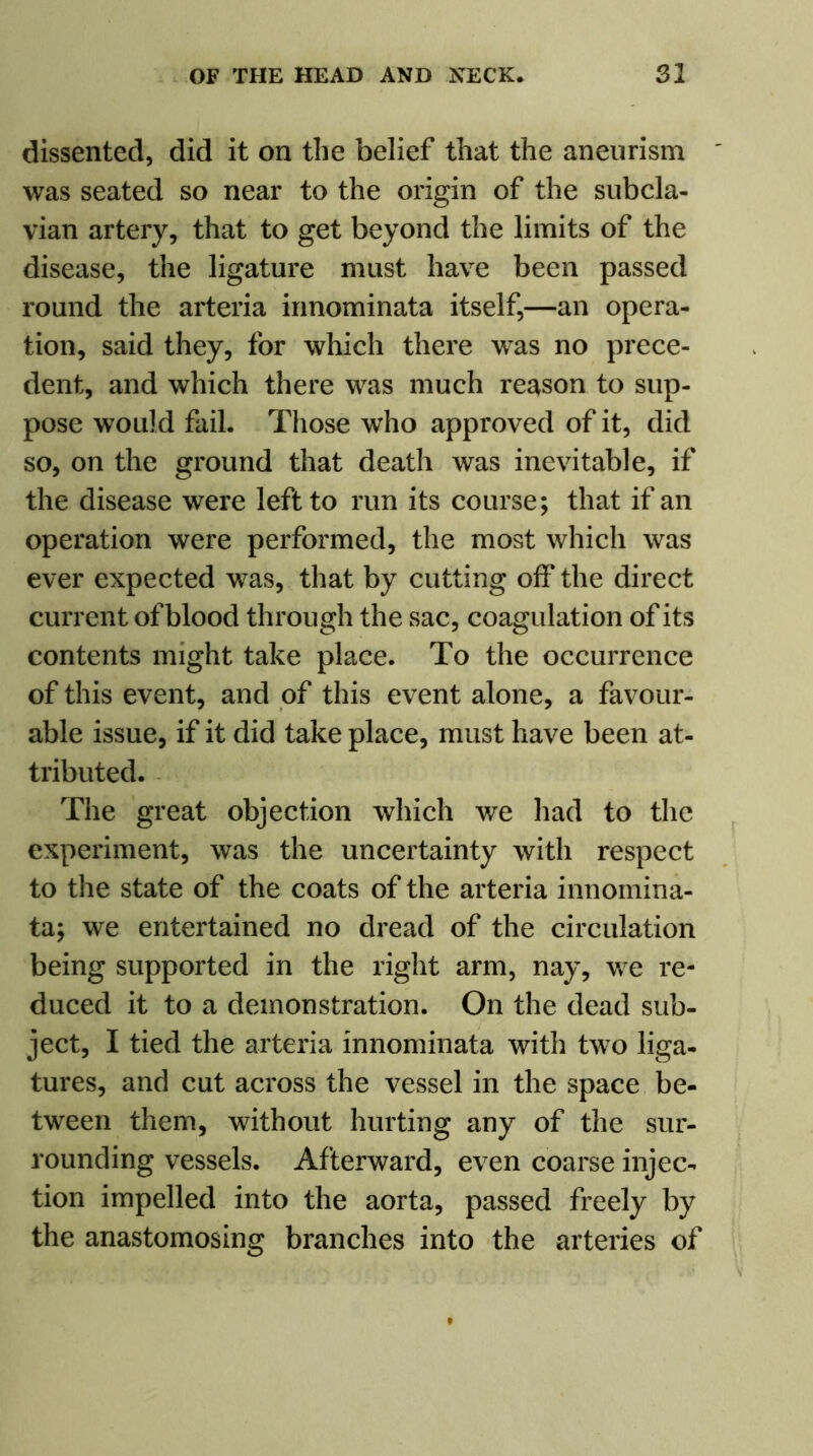 dissented, did it on the belief that the aneurism was seated so near to the origin of the subcla- vian artery, that to get beyond the limits of the disease, the ligature must have been passed round the arteria innominata itself,—an opera- tion, said they, for which there was no prece- dent, and which there was much reason to sup- pose would fail. Those who approved of it, did so, on the ground that death was inevitable, if the disease were left to run its course; that if an operation were performed, the most which was ever expected was, that by cutting off the direct current of blood through the sac, coagulation of its contents might take place. To the occurrence of this event, and of this event alone, a favour- able issue, if it did take place, must have been at- tributed. The great objection which we had to the experiment, was the uncertainty with respect to the state of the coats of the arteria innomina- ta; we entertained no dread of the circulation being supported in the right arm, nay, we re- duced it to a demonstration. On the dead sub- ject, I tied the arteria innominata with twTo liga- tures, and cut across the vessel in the space be- tween them, without hurting any of the sur- rounding vessels. Afterward, even coarse injec- tion impelled into the aorta, passed freely by the anastomosing branches into the arteries of