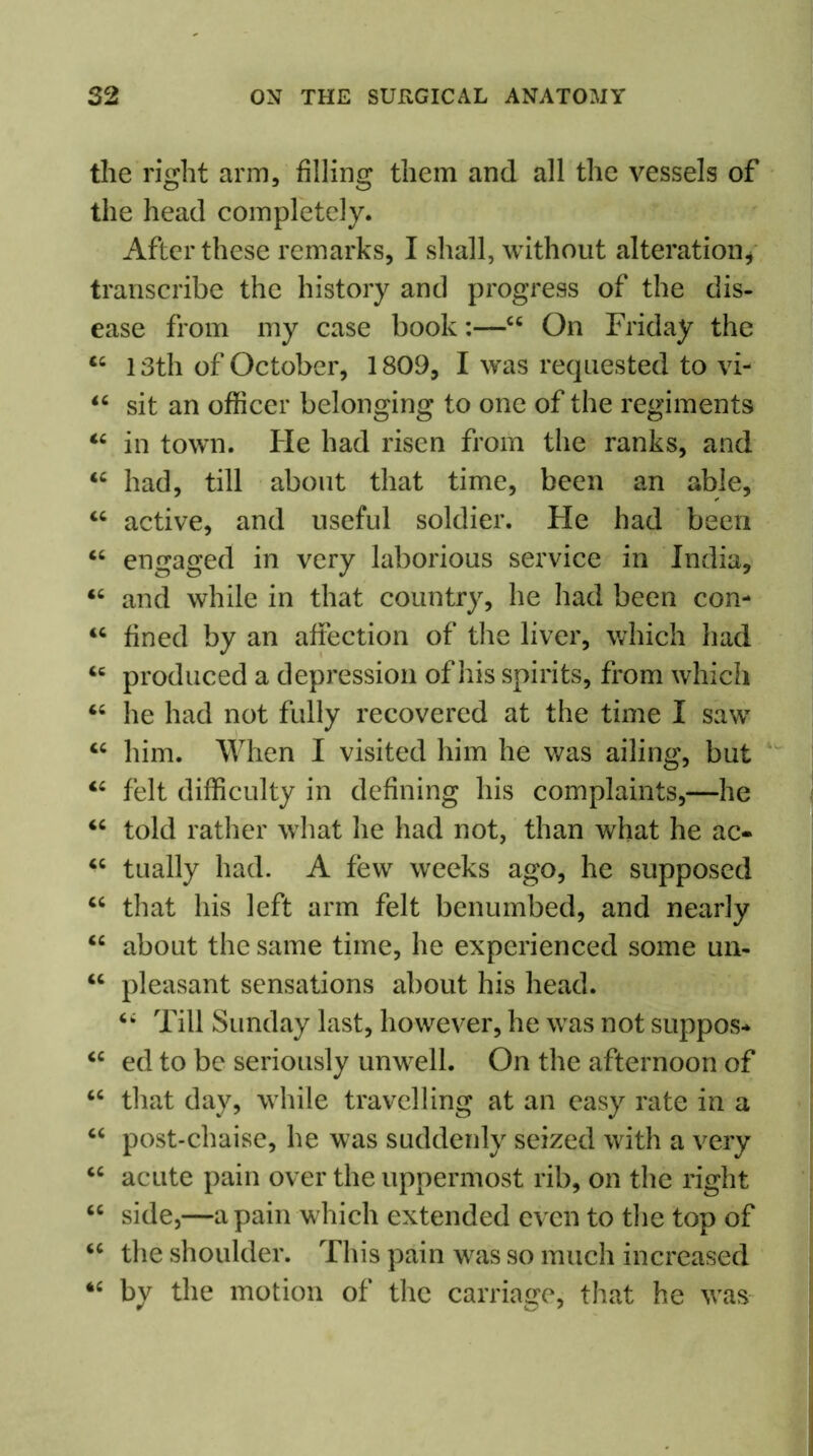 the right arm, filling them and all the vessels of the head completely. After these remarks, I shall, without alteration, transcribe the history and progress of the dis- ease from my case book44 On Friday the 44 13th of October, 1809, I was requested to vi- 44 sit an officer belonging to one of the regiments 44 in town. He had risen from the ranks, and 44 had, till about that time, been an able, 44 active, and useful soldier. Fie had been C4 engaged in very laborious service in India, 44 and while in that country, he had been con- 44 fined by an affection of the liver, which had 46 produced a depression of his spirits, from which 44 he had not fully recovered at the time I saw 44 him. When I visited him he was ailing, but 44 felt difficulty in defining his complaints,—he 44 told rather what he had not, than what he ac- 44 tually had. A few weeks ago, he supposed 44 that his left arm felt benumbed, and nearly 44 about the same time, he experienced some un- 44 pleasant sensations about his head. 44 Till Sunday last, however, he was not suppos* 44 ed to be seriously unwell. On the afternoon of 44 that day, while travelling at an easy rate in a 44 post-chaise, he was suddenly seized with a very 44 acute pain over the uppermost rib, on the right 44 side,—a pain which extended even to the top of 44 the shoulder. This pain was so much increased 44 by the motion of the carriage, that he was