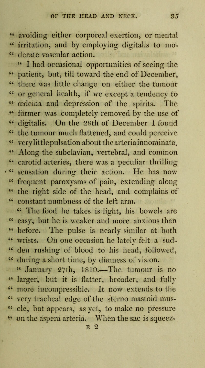 <c ti cc cc cc cc cc cc cc cc cc cc cc , cc cc cc cc cc cc cc cc cc cc cc cc cc CC avoiding either corporeal exertion, or mental irritation, and by employing digitalis to mo- derate vascular action. “ 1 had occasional opportunities of seeing the patient, but, till toward the end of December, there was little change on either the tumour or general health, if we except a tendency to oedema and depression of the spirits. The former was completely removed by the use of digitalis. On the 28th of December I found the tumour much flattened, and could perceive very little pulsation about thearteriainnominata. Along the subclavian, vertebral, and common carotid arteries, there was a peculiar thrilling sensation during their action. He has now frequent paroxysms of pain, extending along the right side of the head, and complains of constant numbness of the left arm. “ The food he takes is light, his bowels are easy, but he is weaker and more anxious than before. The pulse is nearly similar at both wrists. On one occasion he lately felt a sud- den rushing of blood to his head, followed, during a short time, by dimness of vision. “ January 27th, 1810.-r—The tumour is no larger, but it is flatter, broader, and fully more incompressible. It now extends to the very tracheal edge of the stcrno mastoid mus- cle, but appears, as yet, to make no pressure on the aspera arteria. When the sac is squeez* e 2