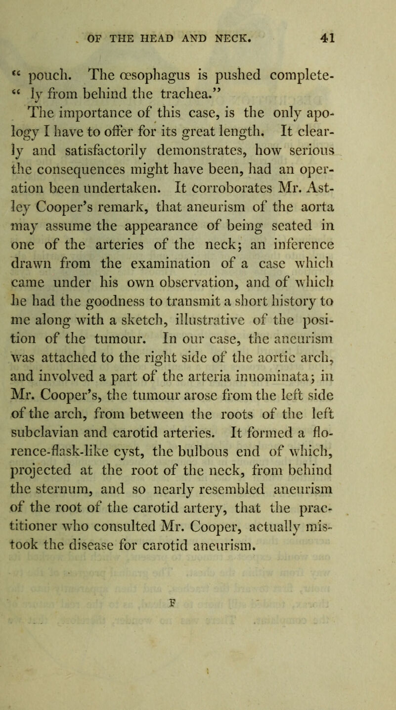 <c pouch. The oesophagus is pushed complete- “ ly from behind the trachea.” The importance of this case, is the only apo- logy I have to offer for its great length. It clear- ly and satisfactorily demonstrates, how serious the consequences might have been, had an oper- ation been Undertaken. It corroborates Mr. Ast- ley Cooper’s remark, that aneurism of the aorta may assume the appearance of being seated in one of the arteries of the neck; an inference drawn from the examination of a case which came under his own observation, and of which he had the goodness to transmit a short history to me along with a sketch, illustrative of the posi- tion of the tumour. In our case, the aneurism was attached to the right side of the aortic arch, and involved a part of the arteria innominata; in Mr. Cooper’s, the tumour arose from the left side of the arch, from between the roots of the left subclavian and carotid arteries. It formed a flo- rence-flask-like cyst, the bulbous end of which, projected at the root of the neck, from behind the sternum, and so nearly resembled aneurism of the root of the carotid artery, that the prac- titioner who consulted Mr. Cooper, actually mis- took the disease for carotid aneurism.