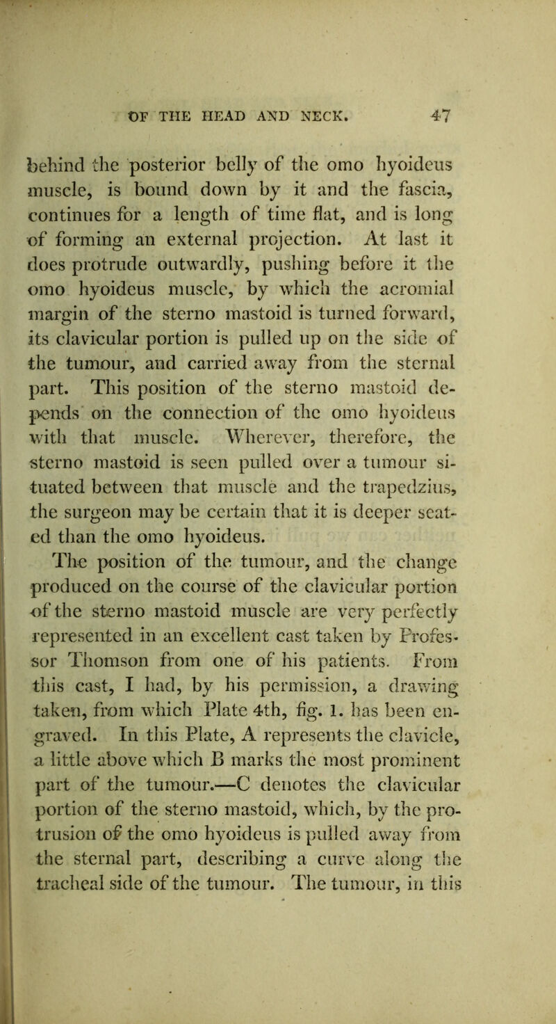 behind the posterior belly of the omo hyoideus muscle, is bound down by it and the fascia, continues for a length of time flat, and is long of forming an external projection. At last it does protrude outwardly, pushing before it the omo hyoideus muscle, by which the acromial margin of the sterno mastoid is turned forward, its clavicular portion is pulled up on the side of the tumour, and carried away from the sternal part. This position of the sterno mastoid de- pends on the connection of the omo hyoideus with that muscle. Wherever, therefore, the sterno mastoid is seen pulled over a tumour si- tuated between that muscle and the trapedzius, the surgeon may be certain that it is deeper seat- ed than the omo hyoideus. The position of the tumour, and the change produced on the course of the clavicular portion of the sterno mastoid muscle are very perfectly represented in an excellent cast taken by Profes- sor Thomson from one of his patients. From this cast, I had, by his permission, a drawing taken, from which Plate 4th, fig. 1. has been en- graved. In this Plate, A represents the clavicle, a little above which B marks the most prominent part of the tumour.—C denotes the clavicular portion of the sterno mastoid, which, by the pro- trusion of the omo hyoideus is pulled away from the sternal part, describing a curve along the tracheal side of the tumour. The tumour, in this