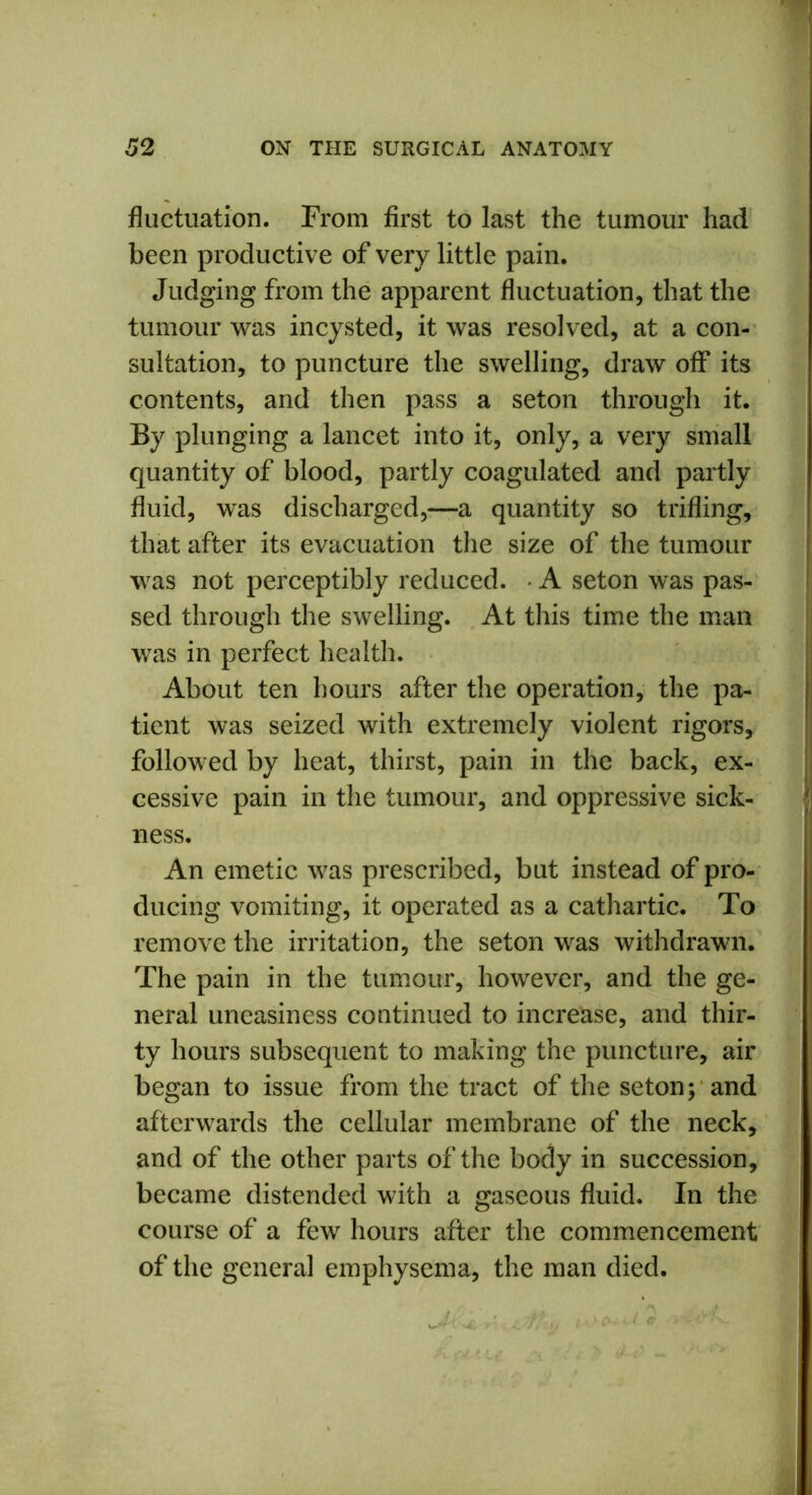 fluctuation. From first to last the tumour had been productive of very little pain. Judging from the apparent fluctuation, that the tumour was incysted, it was resolved, at a con- sultation, to puncture the swelling, draw off its contents, and then pass a seton through it. By plunging a lancet into it, only, a very small quantity of blood, partly coagulated and partly fluid, was discharged,—a quantity so trifling, that after its evacuation the size of the tumour was not perceptibly reduced. A seton was pas- sed through the swelling. At this time the man was in perfect health. About ten hours after the operation, the pa- tient was seized with extremely violent rigors, followed by heat, thirst, pain in the back, ex- cessive pain in the tumour, and oppressive sick- ness. An emetic was prescribed, but instead of pro- ducing vomiting, it operated as a cathartic. To remove the irritation, the seton was withdrawn. The pain in the tumour, however, and the ge- neral uneasiness continued to increase, and thir- ty hours subsequent to making the puncture, air began to issue from the tract of the seton; and afterwards the cellular membrane of the neck, and of the other parts of the body in succession, became distended with a gaseous fluid. In the course of a few hours after the commencement of the general emphysema, the man died. Jk