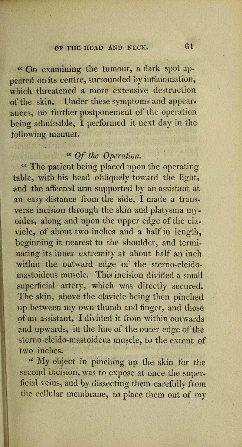 «« On examining the tumour, a dark spot ap- peared on its centre, surrounded by inflammation, which threatened a more extensive destruction of the skin. Under these symptoms and appear- ances, no further postponement of the operation being admissible, I performed it next day in the following manner. “ Of the Operation. 46 The patient being placed upon the operating table, writh his head obliquely toward the light, and the affected arm supported by an assistant at an easy distance from the side, I made a trans- verse incision through the skin and platysma my- oides, along and upon the upper edge of the cla- vicle, of about two inches and a half in length, beginning it nearest to the shoulder, and termi- nating its inner extremity at about half an inch within the outward edge of the sterno-cleido- mastoideus muscle. This incision divided a small superficial artery, which was directly secured. The skin, above the clavicle being then pinched up between my own thumb and finger, and those of an assistant, I divided it from within outwards and upwards, in the line of the outer edge of the sterno-cleido-mastoideus muscle, to the extent of twro inches. “ My object in pinching up the skin for the second incision, was to expose at once the super- ficial veins, and by dissecting them carefully from the cellular membrane, to place them out of my