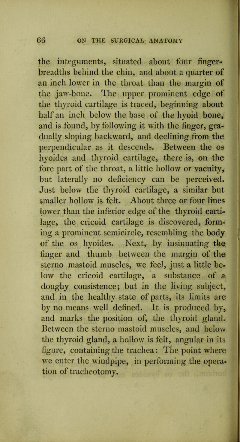 the integuments, situated about four finger* breadths behind the chin, and about a quarter of an inch lower in the throat than the margin of the jaw-bone. The upper prominent edge of the thyroid cartilage is traced, beginning about half an inch below the base of the hyoid bone, and is found, by following it with the finger, gra- dually sloping backward, and declining from the perpendicular as it descends. Between the os hyoides and thyroid cartilage, there is, on the fore part of the throat, a little hollow or vacuity, but laterally no deficiency can be perceived. Just below the thyroid cartilage, a similar but smaller hollow is felt. About three or four lines lower than the inferior edge of the thyroid carti- lage, the cricoid cartilage is discovered, form- ing a prominent semicircle, resembling the body of the os hyoides. Next, by insinuating the; finger and thumb between the margin of the sterno mastoid muscles, we feel, just a little be- low the cricoid cartilage, a substance of a doughy consistence; but in the living subject, and in the healthy state of parts, its limits are by no means well defined. It is produced by, and marks the position of, the thyroid gland. Between the sterno mastoid muscles, and below the thyroid gland, a hollow is felt, angular in its figure, containing the trachea: The point where we enter the windpipe, in performing the opera- tion of tracheotomy.