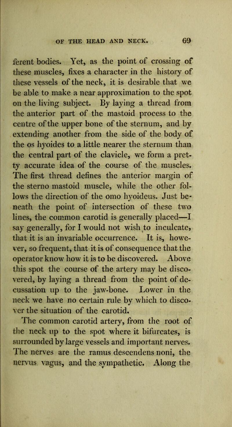 ferent bodies. Yet, as the point of crossing of these muscles, fixes a character in the history of these vessels of the neck, it is desirable that we be able to make a near approximation to the spot on the living subject. By laying a thread from the anterior part of the mastoid process to the centre of the upper bone of the sternum, and by extending another from the side of the body of the os hyoides to a little nearer the sternum than the central part of the clavicle, we form a pret- ty accurate idea of the course of the muscles. The first thread defines the anterior margin of the sterno mastoid muscle, while the other fol- lows the direction of the omo hyoideus. Just be- neath the point of intersection of these two lines, the common carotid is generally placed—I say generally, for I would not wish to inculcate, that it is an invariable occurrence. It is, howe- ver, so frequent, that it is of consequence that the operator know how it is to be discovered. Above this spot the course of the artery may be disco- vered, by laying a thread from the point of de- cussation up to the jaw-bone. Lower in the neck we have no certain rule by which to disco- ver the situation of the carotid. The common carotid artery, from the root of the neck up to the spot where it bifurcates, is surrounded by large vessels and important nerves. The nerves are the ramus descendens noni, the nervus vagus, and the sympathetic. Along the