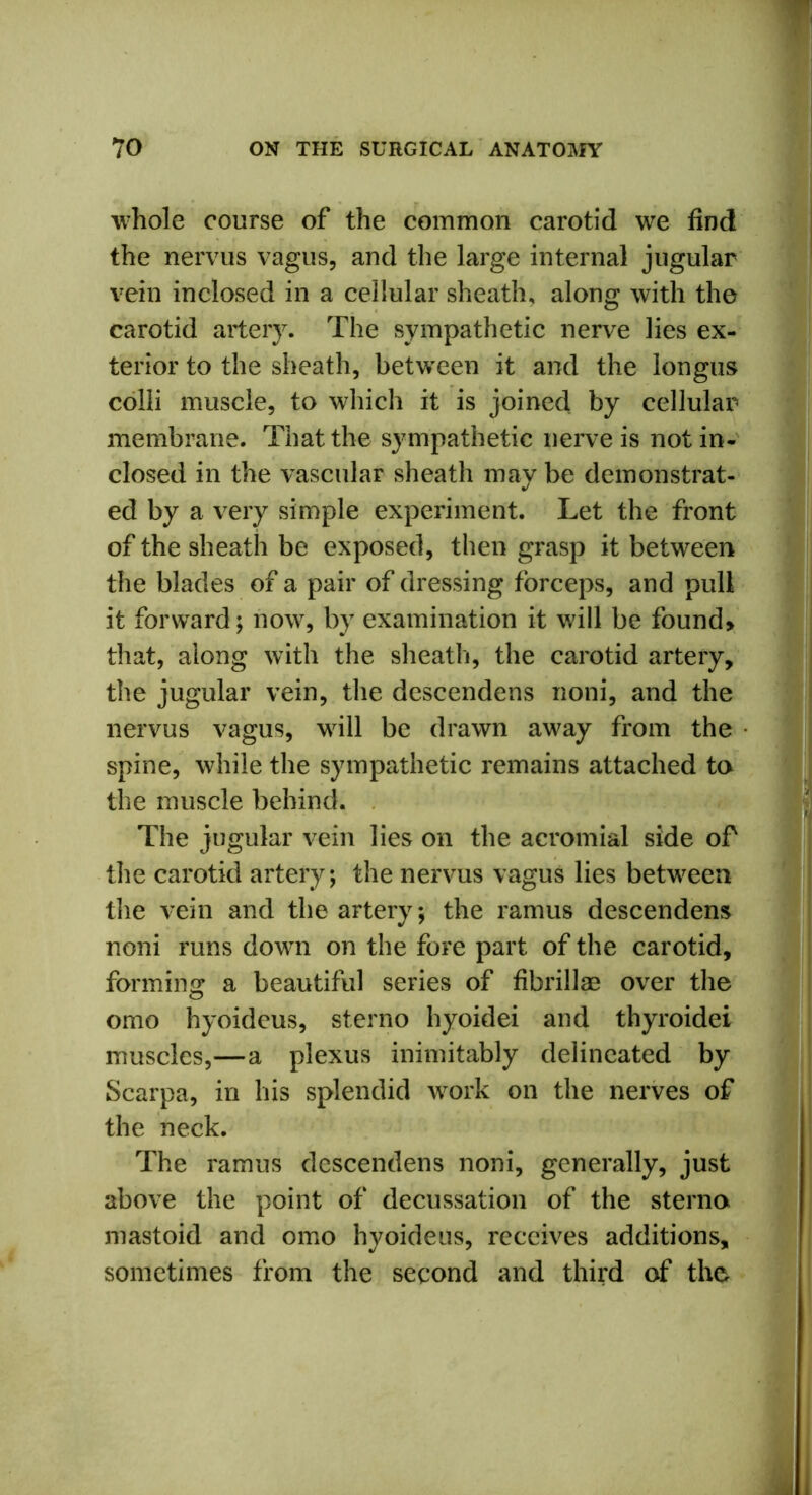 whole course of the common carotid we find the nervus vagus, and the large internal jugular vein inclosed in a cellular sheath, along with the carotid artery. The sympathetic nerve lies ex- terior to the sheath, between it and the longus colli muscle, to which it is joined by cellular membrane. That the sympathetic nerve is not in- closed in the vascular sheath may be demonstrat- ed by a very simple experiment. Let the front of the sheath be exposed, then grasp it between the blades of a pair of dressing forceps, and pull it forward; now, by examination it will be found> that, along with the sheath, the carotid artery, the jugular vein, the descendens noni, and the nervus vagus, will be drawn away from the spine, while the sympathetic remains attached to the muscle behind. The jugular vein lies on the acromial side of the carotid artery; the nervus vagus lies between the vein and the artery; the ramus descendens noni runs down on the fore part of the carotid, forming a beautiful series of fibrillae over the omo hyoideus, sterno hyoidei and thyroidei muscles,—a plexus inimitably delineated by Scarpa, in his splendid work on the nerves of the neck. The ramus descendens noni, generally, just above the point of decussation of the sterna mastoid and omo hyoideus, receives additions, sometimes from the second and third of the