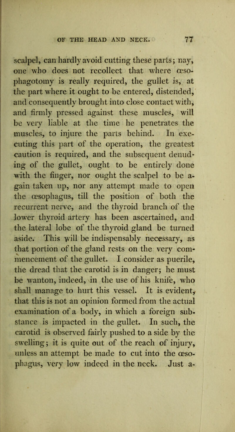 scalpel, can hardly avoid cutting these parts; nay, one who does not recollect that where ceso- phagotomy is really required, the gullet is, at the part where it ought to be entered, distended, and consequently brought into close contact with, and firmly pressed against these muscles, will be very liable at the time he penetrates the muscles, to injure the parts behind. In exe- cuting this part of the operation, the greatest caution is required, and the subsequent denud- ing of the gullet, ought to be entirely done with the finger, nor ought the scalpel to be a- gain taken up, nor any attempt made to open the oesophagus, till the position of both the recurrent nerve, and the thyroid branch of the lower thyroid artery has been ascertained, and the lateral lobe of the thyroid gland be turned aside. This >vill be indispensably necessary, as that portion of the gland rests on the very com- mencement of the gullet. I consider as puerile, the dread that the carotid is in danger; he must be wanton, indeed, in the use of his knife, who shall manage to hurt this vessel. It is evident, that this is not an opinion formed from the actual examination of a body, in which a foreign sub- stance is impacted in the gullet. In such, the carotid is observed fairly pushed to a side by the swelling; it is quite out of the reach of injury, unless an attempt be made to cut into the oeso- phagus, very low indeed in the neck. Just a-