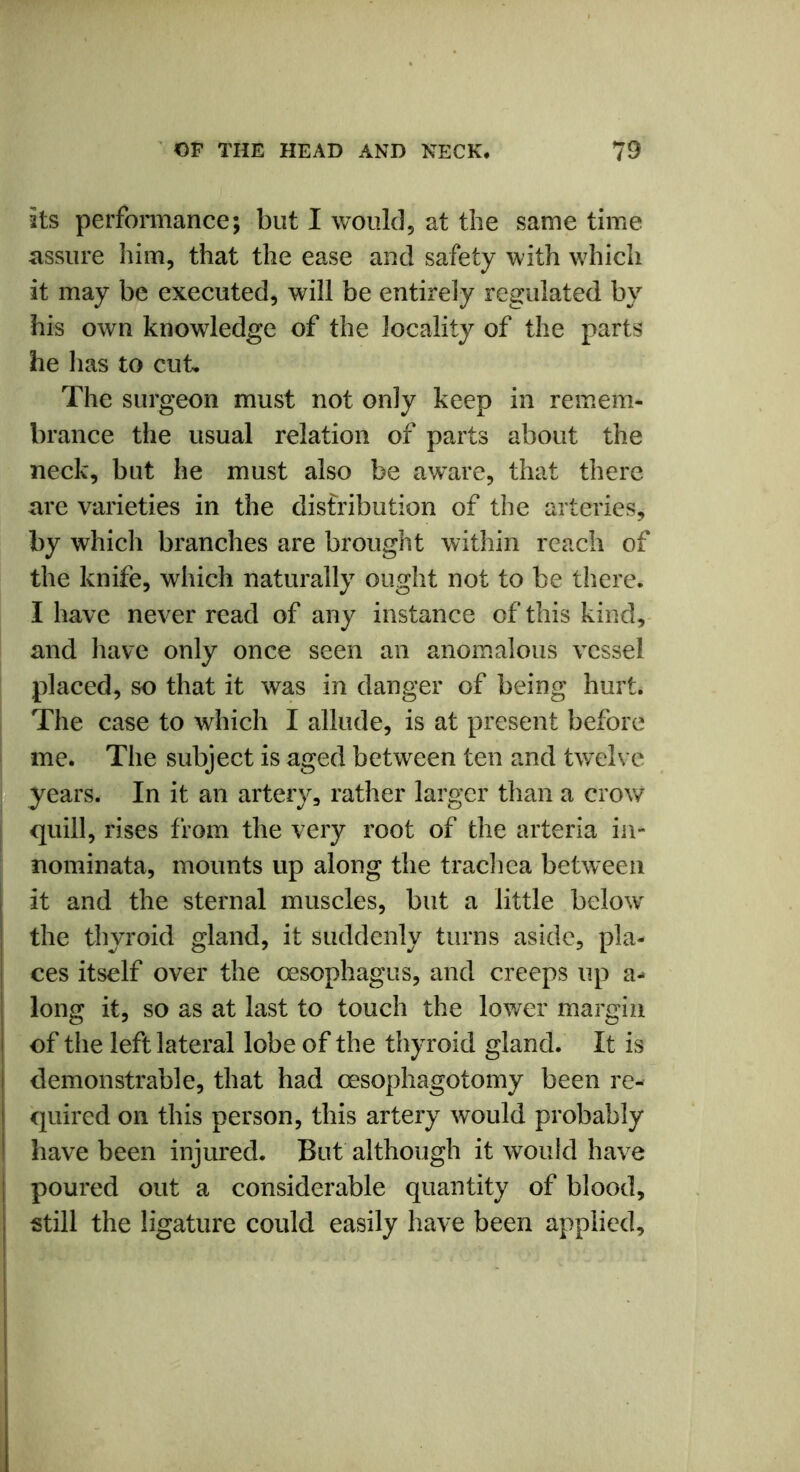 its performance; but I would, at the same time assure him, that the ease and safety with which it may be executed, will be entirely regulated by his own knowledge of the locality of the parts he lias to cut. The surgeon must not only keep in remem- brance the usual relation of parts about the neck, but he must also be aware, that there are varieties in the distribution of the arteries, by which branches are brought within reach of the knife, which naturally ought not to be there. I have never read of any instance of* this kind, and have only once seen an anomalous vessel placed, so that it was in danger of being hurt. The case to which I allude, is at present before me. The subject is aged between ten and twelve years. In it an artery, rather larger than a crow quill, rises from the very root of the arteria in- nominata, mounts up along the trachea between it and the sternal muscles, but a little below the thyroid gland, it suddenly turns aside, pla- ces itself over the oesophagus, and creeps up a- long it, so as at last to touch the lower margin of the left lateral lobe of the thyroid gland. It is demonstrable, that had oesophagotomy been re- quired on this person, this artery would probably have been injured. But although it would have poured out a considerable quantity of blood, still the ligature could easily have been applied.