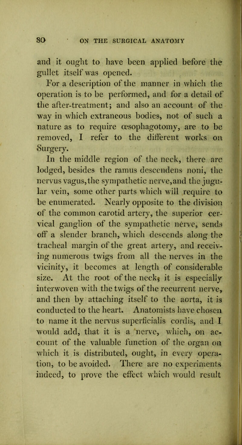 and it ought to have been applied before the gullet itself was opened. For a description of the manner in which the operation is to be performed, and for a detail of the after-treatment; and also an account of the way in which extraneous bodies, not of such a nature as to require oesophagotomy, are to be removed, I refer to the different works on Surgery. In the middle region of the neck, there are lodged, besides the ramus descendens noni, the nervus vagus, the sympathetic nerve,and the jugu- lar vein, some other parts which will require to be enumerated. Nearly opposite to the division of the common carotid artery, the superior cer- vical ganglion of the sympathetic nerve, sends off a slender branch, which descends along the tracheal margin of the great artery, and receiv- ing numerous twigs from all the nerves in the vicinity, it becomes at length of considerable size. At the root of the neck$ it is especially interwoven with the twigs of the recurrent nerve, and then by attaching itself to the aorta, it is conducted to the heart. Anatomists have chosen to name it the nervus superficialis cordis, and I would add, that it is a ‘nerve, which, on ac- count of the valuable function of the organ on which it is distributed, ought, in every opera- tion, to be avoided. There are no experiments indeed, to prove the effect which would result