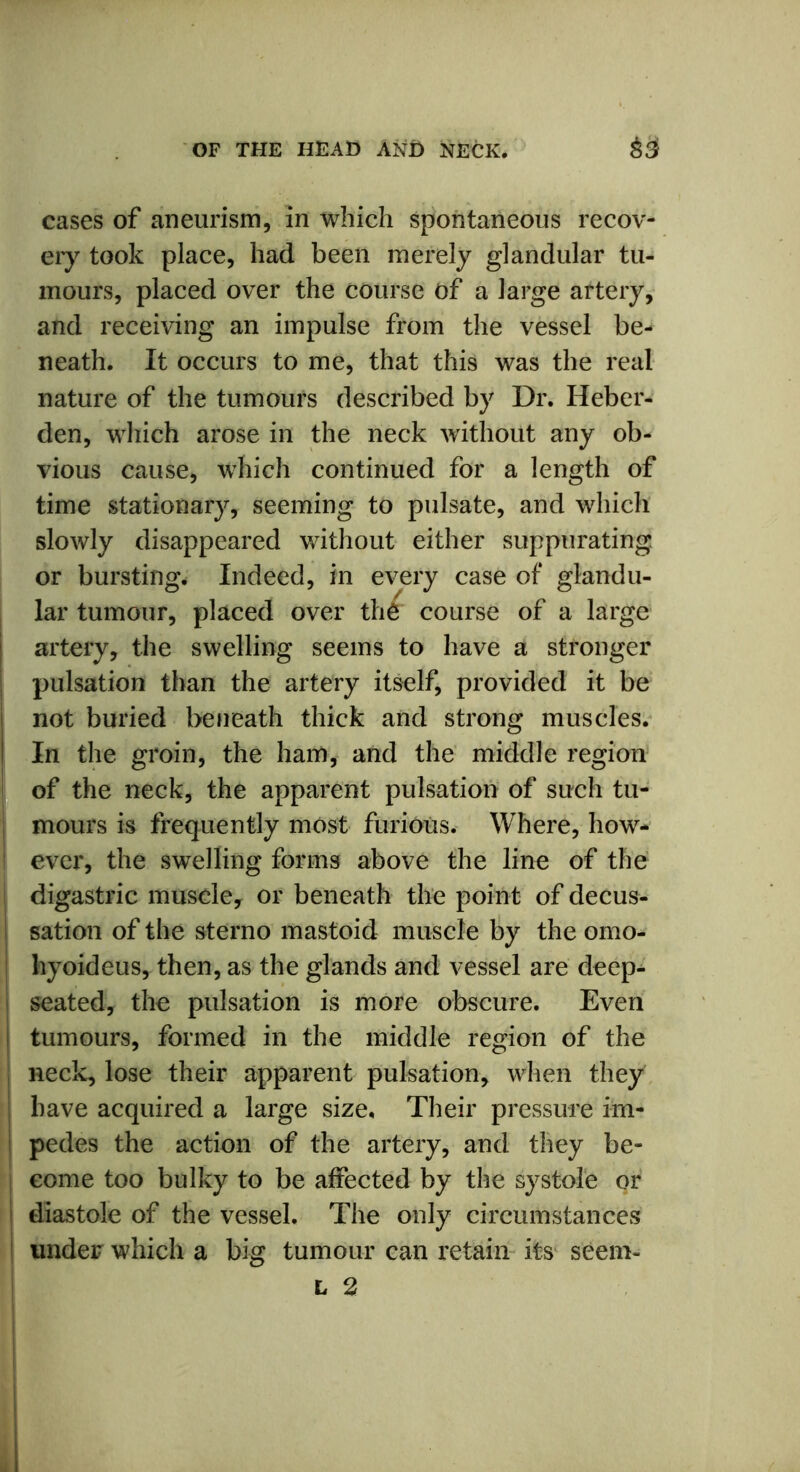 cases of aneurism, in which spontaneous recov- ery took place, had been merely glandular tu- mours, placed over the course of a large artery, and receiving an impulse from the vessel be- neath. It occurs to me, that this was the real nature of the tumours described by Dr. Heber- den, which arose in the neck without any ob- vious cause, which continued for a length of time stationary, seeming to pulsate, and which slowly disappeared without either suppurating or bursting. Indeed, in every case of glandu- lar tumour, placed over the course of a large artery, the swelling seems to have a stronger pulsation than the artery itself, provided it be not buried beneath thick and strong muscles. In the groin, the ham, and the middle region of the neck, the apparent pulsation of such tu- mours is frequently most furious. Where, how- ever, the swelling forms above the line of the ! digastric musele, or beneath the point of decus- sation of the sterno mastoid muscle by the omo- hyoideus, then, as the glands and vessel are deep- seated, the pulsation is more obscure. Even i tumours, formed in the middle region of the neck, lose their apparent pulsation, when they ! have acquired a large size. Their pressure im- pedes the action of the artery, and they be- | come too bulky to be affected by the systole or ! diastole of the vessel. The only circumstances under which a big tumour can retain its seem- L 2 ■