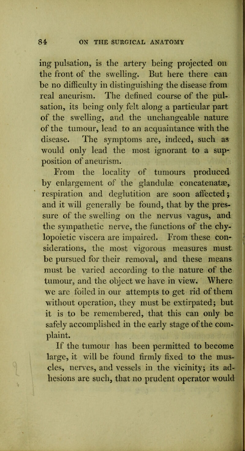 ing pulsation, is the artery being projected on the front of the swelling. But here there can be no difficulty in distinguishing the disease from real aneurism. The defined course of the pul- sation, its being only felt along a particular part of the swelling, and the unchangeable nature of the tumour, lead to an acquaintance with the disease. The symptoms are, indeed, such as would only lead the most ignorant to a sup- position of aneurism. From the locality of tumours produced by enlargement of the glandulse concatenate respiration and deglutition are soon affected; and it will generally be found, that by the pres- sure of the swelling on the nervus vagus, and the sympathetic nerve, the functions of the chy- lopoietic viscera are impaired. From these con- siderations, the most vigorous measures must be pursued for their removal, and these means must be varied according to the nature of the tumour, and the object we have in view. Where we are foiled in our attempts to get rid of them without operation, they must be extirpated; but it is to be remembered, that this can only be safely accomplished in the early stage of the com- plaint. If the tumour has been permitted to become large, it will be found firmly fixed to the mus- cles, nerves, and vessels in the vicinity; its ad- hesions are such, that no prudent operator would