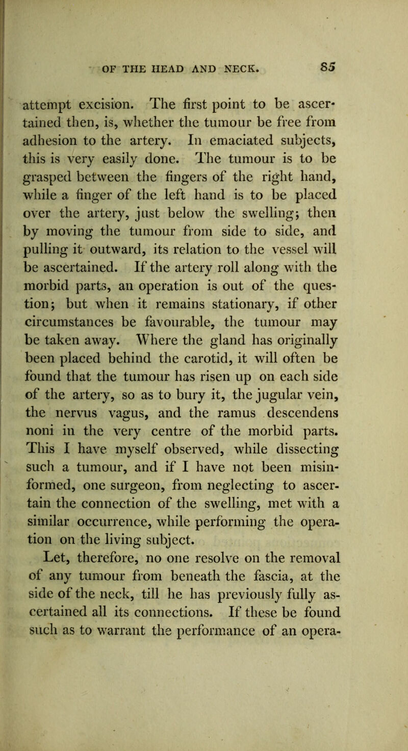 S5 attempt excision. The first point to be ascer- tained then, is, whether the tumour be free from adhesion to the artery. In emaciated subjects, this is very easily done. The tumour is to be grasped between the fingers of the right hand, while a finger of the left hand is to be placed over the artery, just below the swelling; then by moving the tumour from side to side, and pulling it outward, its relation to the vessel will be ascertained. If the artery roll along with the morbid parts, an operation is out of the ques- tion ; but when it remains stationary, if other circumstances be favourable, the tumour may be taken away. Where the gland has originally been placed behind the carotid, it will often be found that the tumour has risen up on each side of the artery, so as to bury it, the jugular vein, the nervus vagus, and the ramus descendens noni in the very centre of the morbid parts. This I have myself observed, while dissecting such a tumour, and if I have not been misin- formed, one surgeon, from neglecting to ascer- tain the connection of the swelling, met with a similar occurrence, while performing the opera- tion on the living subject. Let, therefore, no one resolve on the removal of any tumour from beneath the fascia, at the side of the neck, till he has previously fully as- certained all its connections. If these be found such as to warrant the performance of an opera-