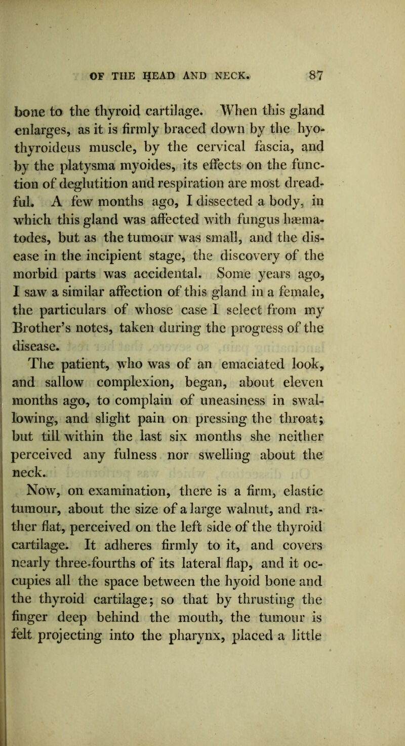 bone to the thyroid cartilage. When this gland enlarges, as it is firmly braced down by the hyo- thyroideus muscle, by the cervical fascia, and by the platysma myoides, its effects on the func- tion of deglutition and respiration are most dread- ful. A few months ago, I dissected a body, in which this gland was affected with fungus haema- todes, but as the tumour was small, and the dis- ease in the incipient stage, the discovery of the morbid parts was accidental. Some years ago, I saw a similar affection of this gland in a female, the particulars of whose case I select from my Brother’s notes, taken during the progress of the disease. The patient, who was of an emaciated look, and sallow complexion, began, about eleven months ago, to complain of uneasiness in swal- lowing, and slight pain on pressing the throat; but till within the last six months she neither perceived any fulness nor swelling about the ! neck. Now, on examination, there is a firm, elastic tumour, about the size of a large walnut, and ra- I ther flat, perceived on the left side of the thyroid cartilage. It adheres firmly to it, and covers nearly three-fourths of its lateral flap, and it oc- cupies all the space between the hyoid bone and the thyroid cartilage; so that by thrusting the finger deep behind the mouth, the tumour is felt projecting into the pharynx, placed a little